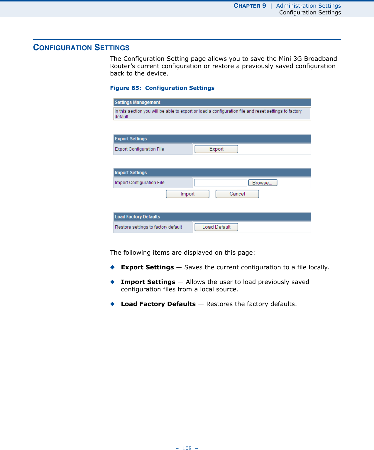 CHAPTER 9  |  Administration SettingsConfiguration Settings–  108  –CONFIGURATION SETTINGSThe Configuration Setting page allows you to save the Mini 3G Broadband Router’s current configuration or restore a previously saved configuration back to the device.Figure 65:  Configuration SettingsThe following items are displayed on this page:◆Export Settings — Saves the current configuration to a file locally.◆Import Settings — Allows the user to load previously saved configuration files from a local source.◆Load Factory Defaults — Restores the factory defaults.