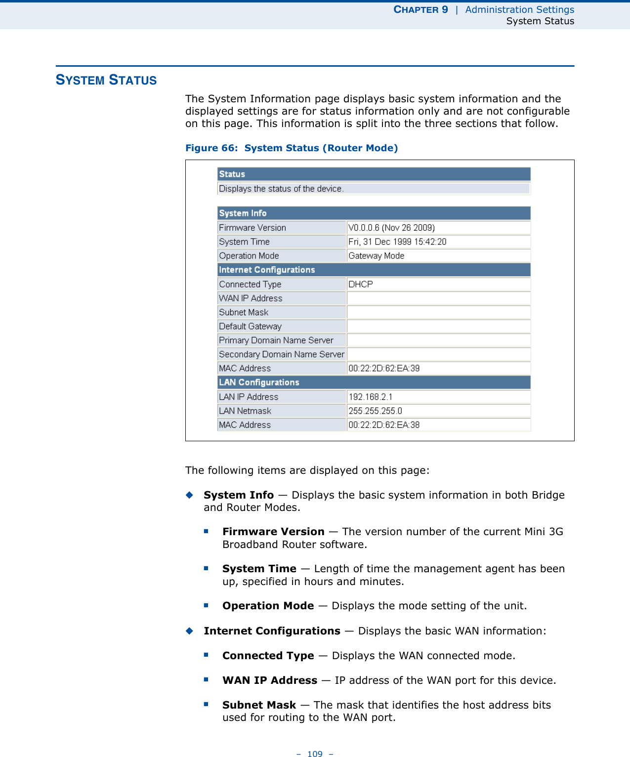 CHAPTER 9  |  Administration SettingsSystem Status–  109  –SYSTEM STATUSThe System Information page displays basic system information and the displayed settings are for status information only and are not configurable on this page. This information is split into the three sections that follow. Figure 66:  System Status (Router Mode)The following items are displayed on this page:◆System Info — Displays the basic system information in both Bridge and Router Modes.■Firmware Version — The version number of the current Mini 3G Broadband Router software.■System Time — Length of time the management agent has been up, specified in hours and minutes.■Operation Mode — Displays the mode setting of the unit.◆Internet Configurations — Displays the basic WAN information:■Connected Type — Displays the WAN connected mode.■WAN IP Address — IP address of the WAN port for this device.■Subnet Mask — The mask that identifies the host address bits used for routing to the WAN port.