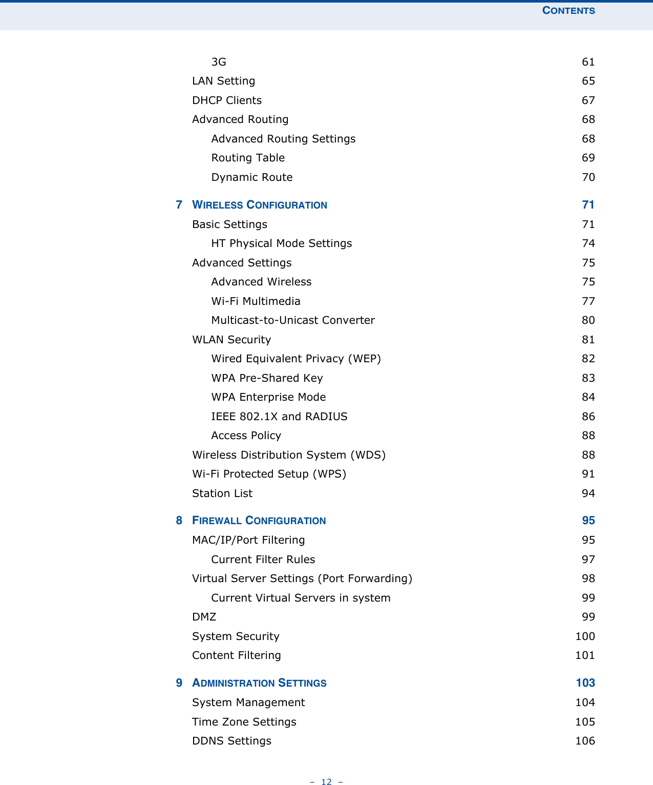 CONTENTS–  12  –3G  61LAN Setting  65DHCP Clients  67Advanced Routing  68Advanced Routing Settings  68Routing Table  69Dynamic Route  707WIRELESS CONFIGURATION 71Basic Settings  71HT Physical Mode Settings  74Advanced Settings  75Advanced Wireless  75Wi-Fi Multimedia  77Multicast-to-Unicast Converter  80WLAN Security  81Wired Equivalent Privacy (WEP)  82WPA Pre-Shared Key  83WPA Enterprise Mode  84IEEE 802.1X and RADIUS  86Access Policy  88Wireless Distribution System (WDS)  88Wi-Fi Protected Setup (WPS)  91Station List  948FIREWALL CONFIGURATION 95MAC/IP/Port Filtering  95Current Filter Rules  97Virtual Server Settings (Port Forwarding)  98Current Virtual Servers in system  99DMZ  99System Security  100Content Filtering  1019ADMINISTRATION SETTINGS 103System Management  104Time Zone Settings  105DDNS Settings  106