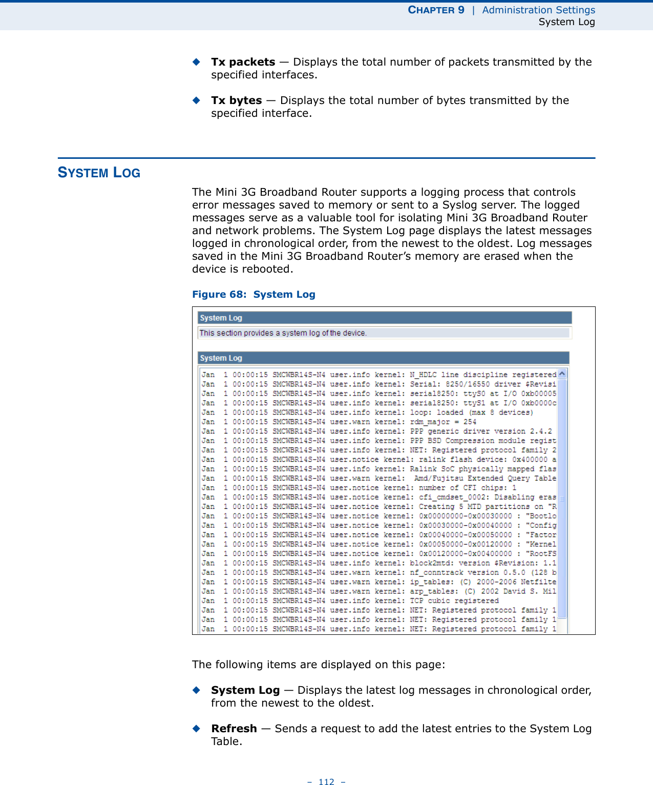 CHAPTER 9  |  Administration SettingsSystem Log–  112  –◆Tx packets — Displays the total number of packets transmitted by the specified interfaces.◆Tx bytes — Displays the total number of bytes transmitted by the specified interface.SYSTEM LOGThe Mini 3G Broadband Router supports a logging process that controls error messages saved to memory or sent to a Syslog server. The logged messages serve as a valuable tool for isolating Mini 3G Broadband Router and network problems. The System Log page displays the latest messages logged in chronological order, from the newest to the oldest. Log messages saved in the Mini 3G Broadband Router’s memory are erased when the device is rebooted.Figure 68:  System LogThe following items are displayed on this page:◆System Log — Displays the latest log messages in chronological order, from the newest to the oldest.◆Refresh — Sends a request to add the latest entries to the System Log Ta b l e .