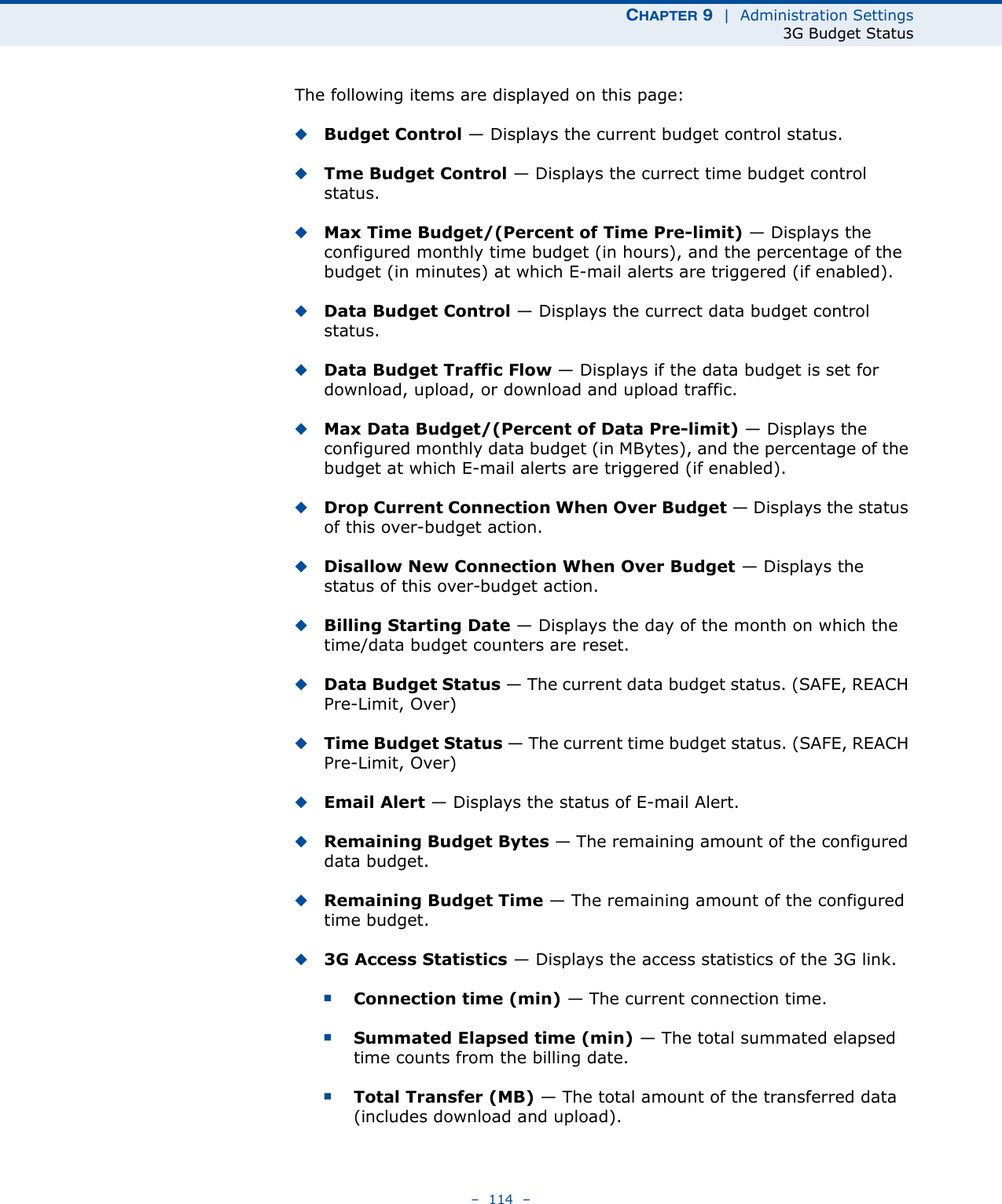 CHAPTER 9  |  Administration Settings3G Budget Status–  114  –The following items are displayed on this page:◆Budget Control — Displays the current budget control status.◆Tme Budget Control — Displays the currect time budget control status.◆Max Time Budget/(Percent of Time Pre-limit) — Displays the configured monthly time budget (in hours), and the percentage of the budget (in minutes) at which E-mail alerts are triggered (if enabled).◆Data Budget Control — Displays the currect data budget control status.◆Data Budget Traffic Flow — Displays if the data budget is set for download, upload, or download and upload traffic.◆Max Data Budget/(Percent of Data Pre-limit) — Displays the configured monthly data budget (in MBytes), and the percentage of the budget at which E-mail alerts are triggered (if enabled).◆Drop Current Connection When Over Budget — Displays the status of this over-budget action.◆Disallow New Connection When Over Budget — Displays the status of this over-budget action.◆Billing Starting Date — Displays the day of the month on which the time/data budget counters are reset.◆Data Budget Status — The current data budget status. (SAFE, REACH Pre-Limit, Over)◆Time Budget Status — The current time budget status. (SAFE, REACH Pre-Limit, Over)◆Email Alert — Displays the status of E-mail Alert.◆Remaining Budget Bytes — The remaining amount of the configured data budget.◆Remaining Budget Time — The remaining amount of the configured time budget.◆3G Access Statistics — Displays the access statistics of the 3G link.■Connection time (min) — The current connection time.■Summated Elapsed time (min) — The total summated elapsed time counts from the billing date.■Total Transfer (MB) — The total amount of the transferred data (includes download and upload).