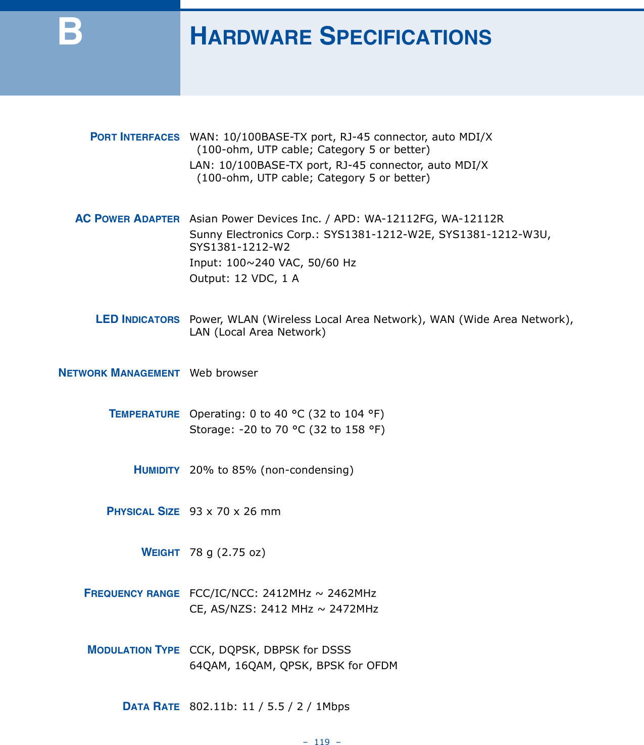 –  119  –BHARDWARE SPECIFICATIONSPORT INTERFACES WAN: 10/100BASE-TX port, RJ-45 connector, auto MDI/X  (100-ohm, UTP cable; Category 5 or better)LAN: 10/100BASE-TX port, RJ-45 connector, auto MDI/X  (100-ohm, UTP cable; Category 5 or better)AC POWER ADAPTER Asian Power Devices Inc. / APD: WA-12112FG, WA-12112RSunny Electronics Corp.: SYS1381-1212-W2E, SYS1381-1212-W3U, SYS1381-1212-W2Input: 100~240 VAC, 50/60 HzOutput: 12 VDC, 1 ALED INDICATORS Power, WLAN (Wireless Local Area Network), WAN (Wide Area Network), LAN (Local Area Network)NETWORK MANAGEMENT Web browserTEMPERATURE Operating: 0 to 40 °C (32 to 104 °F)Storage: -20 to 70 °C (32 to 158 °F)HUMIDITY 20% to 85% (non-condensing)PHYSICAL SIZE 93 x 70 x 26 mmWEIGHT 78 g (2.75 oz)FREQUENCY RANGE FCC/IC/NCC: 2412MHz ~ 2462MHz CE, AS/NZS: 2412 MHz ~ 2472MHzMODULATION TYPE CCK, DQPSK, DBPSK for DSSS64QAM, 16QAM, QPSK, BPSK for OFDMDATA RATE 802.11b: 11 / 5.5 / 2 / 1Mbps