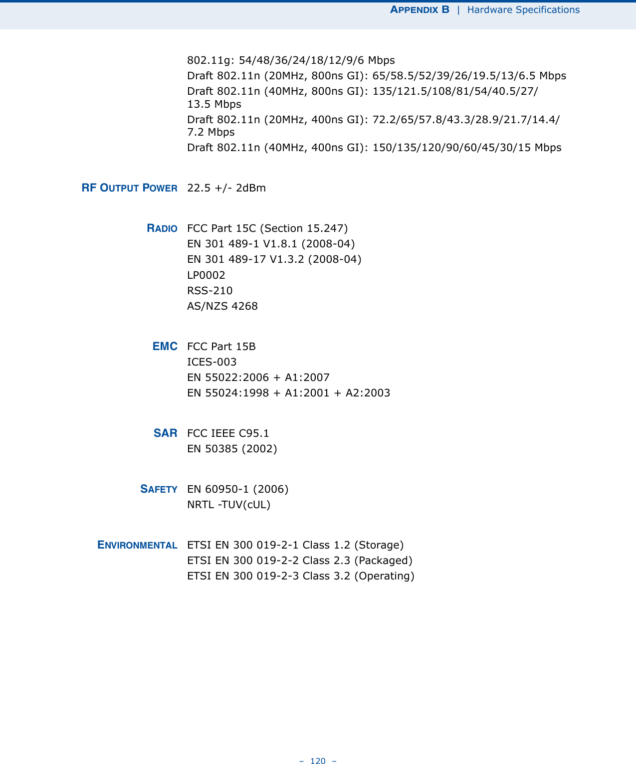 APPENDIX B  |  Hardware Specifications–  120  –802.11g: 54/48/36/24/18/12/9/6 MbpsDraft 802.11n (20MHz, 800ns GI): 65/58.5/52/39/26/19.5/13/6.5 MbpsDraft 802.11n (40MHz, 800ns GI): 135/121.5/108/81/54/40.5/27/13.5 MbpsDraft 802.11n (20MHz, 400ns GI): 72.2/65/57.8/43.3/28.9/21.7/14.4/7.2 MbpsDraft 802.11n (40MHz, 400ns GI): 150/135/120/90/60/45/30/15 MbpsRF OUTPUT POWER 22.5 +/- 2dBm RADIO FCC Part 15C (Section 15.247)EN 301 489-1 V1.8.1 (2008-04)EN 301 489-17 V1.3.2 (2008-04)LP0002RSS-210 AS/NZS 4268EMC FCC Part 15BICES-003EN 55022:2006 + A1:2007EN 55024:1998 + A1:2001 + A2:2003SAR FCC IEEE C95.1EN 50385 (2002)SAFETY EN 60950-1 (2006)NRTL -TUV(cUL)ENVIRONMENTAL ETSI EN 300 019-2-1 Class 1.2 (Storage)ETSI EN 300 019-2-2 Class 2.3 (Packaged)ETSI EN 300 019-2-3 Class 3.2 (Operating)