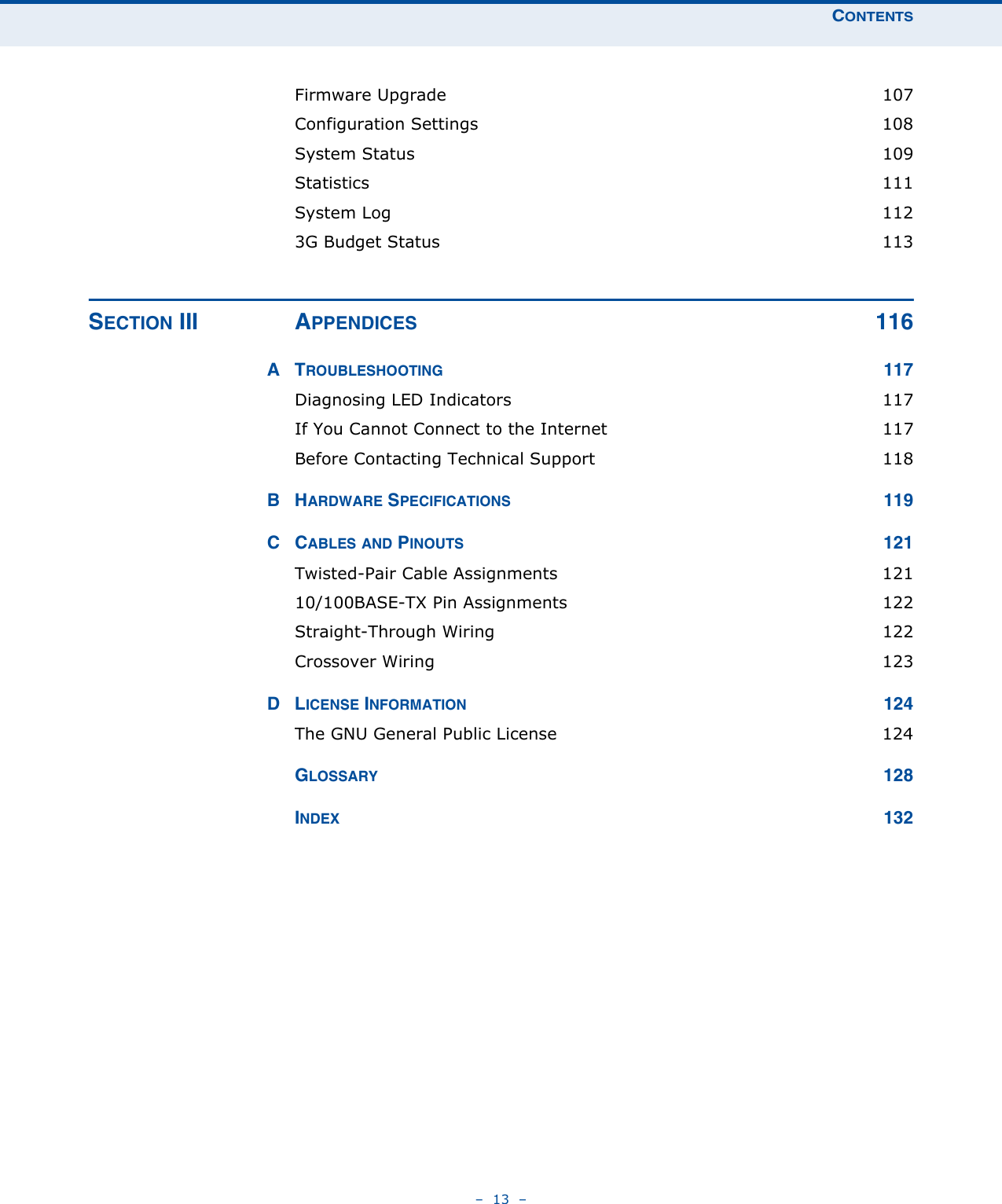 CONTENTS–  13  –Firmware Upgrade  107Configuration Settings  108System Status  109Statistics 111System Log  1123G Budget Status  113SECTION III APPENDICES 116ATROUBLESHOOTING 117Diagnosing LED Indicators  117If You Cannot Connect to the Internet  117Before Contacting Technical Support  118BHARDWARE SPECIFICATIONS 119CCABLES AND PINOUTS 121Twisted-Pair Cable Assignments  12110/100BASE-TX Pin Assignments  122Straight-Through Wiring  122Crossover Wiring  123DLICENSE INFORMATION 124The GNU General Public License  124GLOSSARY 128INDEX 132