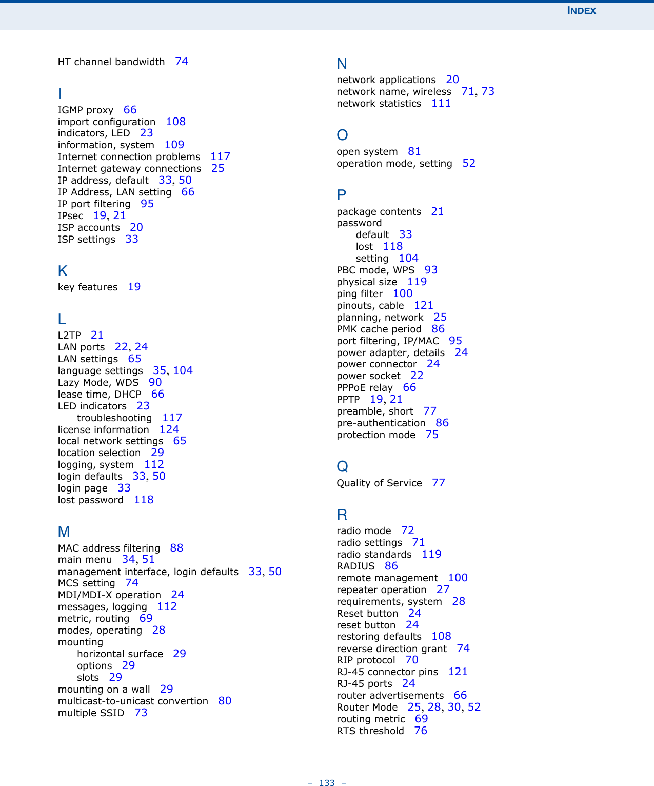 INDEX–  133  –HT channel bandwidth   74IIGMP proxy   66import configuration   108indicators, LED   23information, system   109Internet connection problems   117Internet gateway connections   25IP address, default   33, 50IP Address, LAN setting   66IP port filtering   95IPsec   19, 21ISP accounts   20ISP settings   33Kkey features   19LL2TP   21LAN ports   22, 24LAN settings   65language settings   35, 104Lazy Mode, WDS   90lease time, DHCP   66LED indicators   23troubleshooting   117license information   124local network settings   65location selection   29logging, system   112login defaults   33, 50login page   33lost password   118MMAC address filtering   88main menu   34, 51management interface, login defaults   33, 50MCS setting   74MDI/MDI-X operation   24messages, logging   112metric, routing   69modes, operating   28mountinghorizontal surface   29options   29slots   29mounting on a wall   29multicast-to-unicast convertion   80multiple SSID   73Nnetwork applications   20network name, wireless   71, 73network statistics   111Oopen system   81operation mode, setting   52Ppackage contents   21passworddefault   33lost   118setting   104PBC mode, WPS   93physical size   119ping filter   100pinouts, cable   121planning, network   25PMK cache period   86port filtering, IP/MAC   95power adapter, details   24power connector   24power socket   22PPPoE relay   66PPTP   19, 21preamble, short   77pre-authentication   86protection mode   75QQuality of Service   77Rradio mode   72radio settings   71radio standards   119RADIUS   86remote management   100repeater operation   27requirements, system   28Reset button   24reset button   24restoring defaults   108reverse direction grant   74RIP protocol   70RJ-45 connector pins   121RJ-45 ports   24router advertisements   66Router Mode   25, 28, 30, 52routing metric   69RTS threshold   76