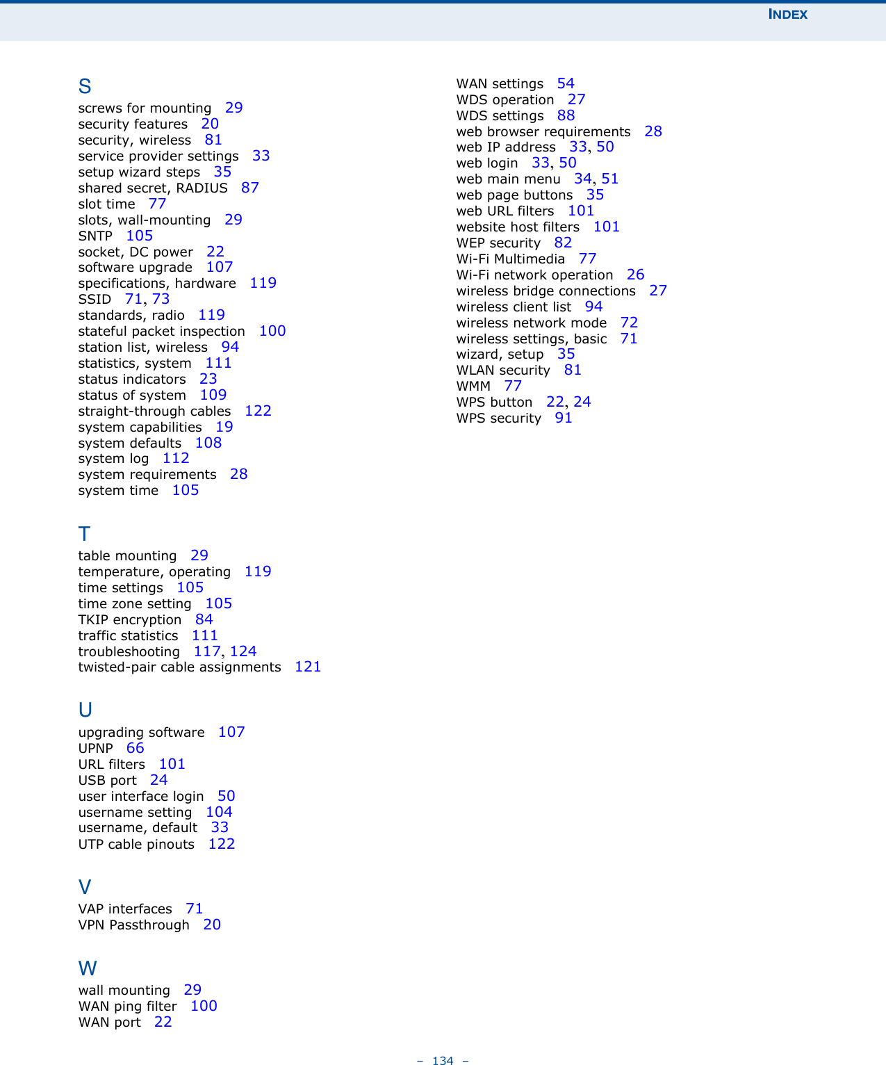 INDEX–  134  –Sscrews for mounting   29security features   20security, wireless   81service provider settings   33setup wizard steps   35shared secret, RADIUS   87slot time   77slots, wall-mounting   29SNTP   105socket, DC power   22software upgrade   107specifications, hardware   119SSID   71, 73standards, radio   119stateful packet inspection   100station list, wireless   94statistics, system   111status indicators   23status of system   109straight-through cables   122system capabilities   19system defaults   108system log   112system requirements   28system time   105Ttable mounting   29temperature, operating   119time settings   105time zone setting   105TKIP encryption   84traffic statistics   111troubleshooting   117, 124twisted-pair cable assignments   121Uupgrading software   107UPNP   66URL filters   101USB port   24user interface login   50username setting   104username, default   33UTP cable pinouts   122VVAP interfaces   71VPN Passthrough   20Wwall mounting   29WAN ping filter   100WAN port   22WAN settings   54WDS operation   27WDS settings   88web browser requirements   28web IP address   33, 50web login   33, 50web main menu   34, 51web page buttons   35web URL filters   101website host filters   101WEP security   82Wi-Fi Multimedia   77Wi-Fi network operation   26wireless bridge connections   27wireless client list   94wireless network mode   72wireless settings, basic   71wizard, setup   35WLAN security   81WMM   77WPS button   22, 24WPS security   91