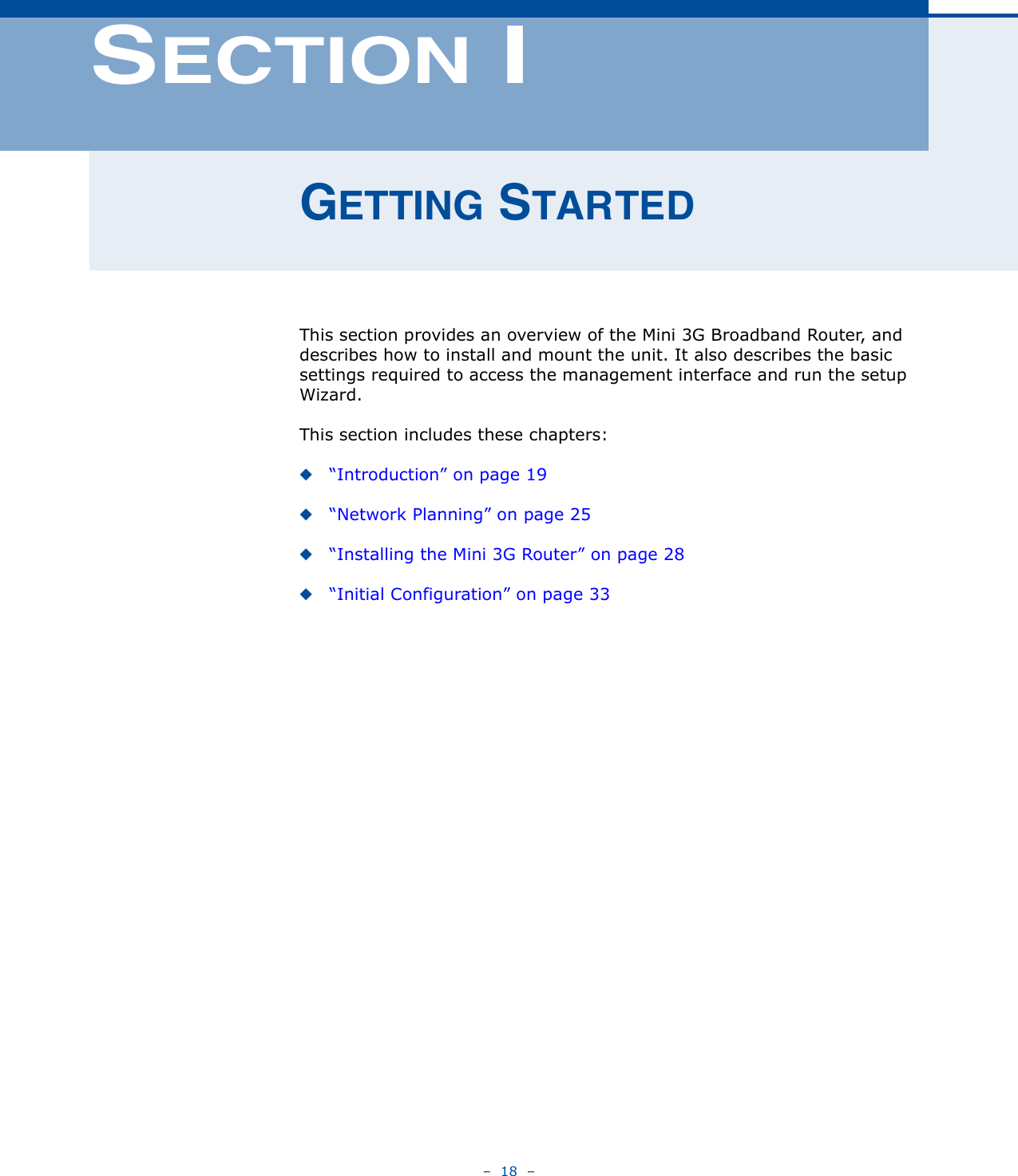 –  18  –SECTION IGETTING STARTEDThis section provides an overview of the Mini 3G Broadband Router, and describes how to install and mount the unit. It also describes the basic settings required to access the management interface and run the setup Wizard.This section includes these chapters:◆“Introduction” on page 19◆“Network Planning” on page 25◆“Installing the Mini 3G Router” on page 28◆“Initial Configuration” on page 33