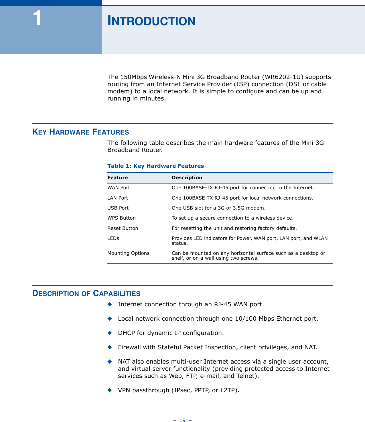 –  19  –1INTRODUCTIONThe 150Mbps Wireless-N Mini 3G Broadband Router (WR6202-1U) supports routing from an Internet Service Provider (ISP) connection (DSL or cable modem) to a local network. It is simple to configure and can be up and running in minutes.KEY HARDWARE FEATURESThe following table describes the main hardware features of the Mini 3G Broadband Router.DESCRIPTION OF CAPABILITIES◆Internet connection through an RJ-45 WAN port.◆Local network connection through one 10/100 Mbps Ethernet port.◆DHCP for dynamic IP configuration.◆Firewall with Stateful Packet Inspection, client privileges, and NAT.◆NAT also enables multi-user Internet access via a single user account, and virtual server functionality (providing protected access to Internet services such as Web, FTP, e-mail, and Telnet).◆VPN passthrough (IPsec, PPTP, or L2TP).Table 1: Key Hardware Features Feature DescriptionWAN Port One 100BASE-TX RJ-45 port for connecting to the Internet.LAN Port One 100BASE-TX RJ-45 port for local network connections.USB Port One USB slot for a 3G or 3.5G modem.WPS Button To set up a secure connection to a wireless device.Reset Button For resetting the unit and restoring factory defaults.LEDs Provides LED indicators for Power, WAN port, LAN port, and WLAN status.Mounting Options Can be mounted on any horizontal surface such as a desktop or shelf, or on a wall using two screws.