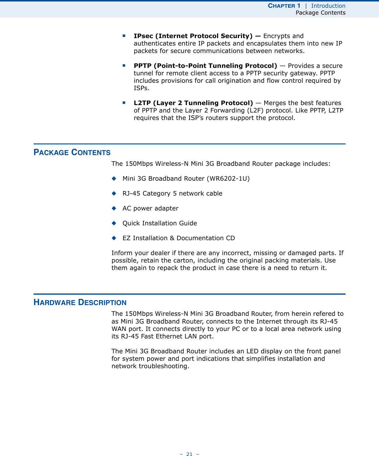 CHAPTER 1  |  IntroductionPackage Contents–  21  –■IPsec (Internet Protocol Security) — Encrypts and authenticates entire IP packets and encapsulates them into new IP packets for secure communications between networks.■PPTP (Point-to-Point Tunneling Protocol) — Provides a secure tunnel for remote client access to a PPTP security gateway. PPTP includes provisions for call origination and flow control required by ISPs. ■L2TP (Layer 2 Tunneling Protocol) — Merges the best features of PPTP and the Layer 2 Forwarding (L2F) protocol. Like PPTP, L2TP requires that the ISP’s routers support the protocol.PACKAGE CONTENTSThe 150Mbps Wireless-N Mini 3G Broadband Router package includes:◆Mini 3G Broadband Router (WR6202-1U)◆RJ-45 Category 5 network cable◆AC power adapter◆Quick Installation Guide◆EZ Installation &amp; Documentation CDInform your dealer if there are any incorrect, missing or damaged parts. If possible, retain the carton, including the original packing materials. Use them again to repack the product in case there is a need to return it.HARDWARE DESCRIPTIONThe 150Mbps Wireless-N Mini 3G Broadband Router, from herein refered to as Mini 3G Broadband Router, connects to the Internet through its RJ-45 WAN port. It connects directly to your PC or to a local area network using its RJ-45 Fast Ethernet LAN port.The Mini 3G Broadband Router includes an LED display on the front panel for system power and port indications that simplifies installation and network troubleshooting.