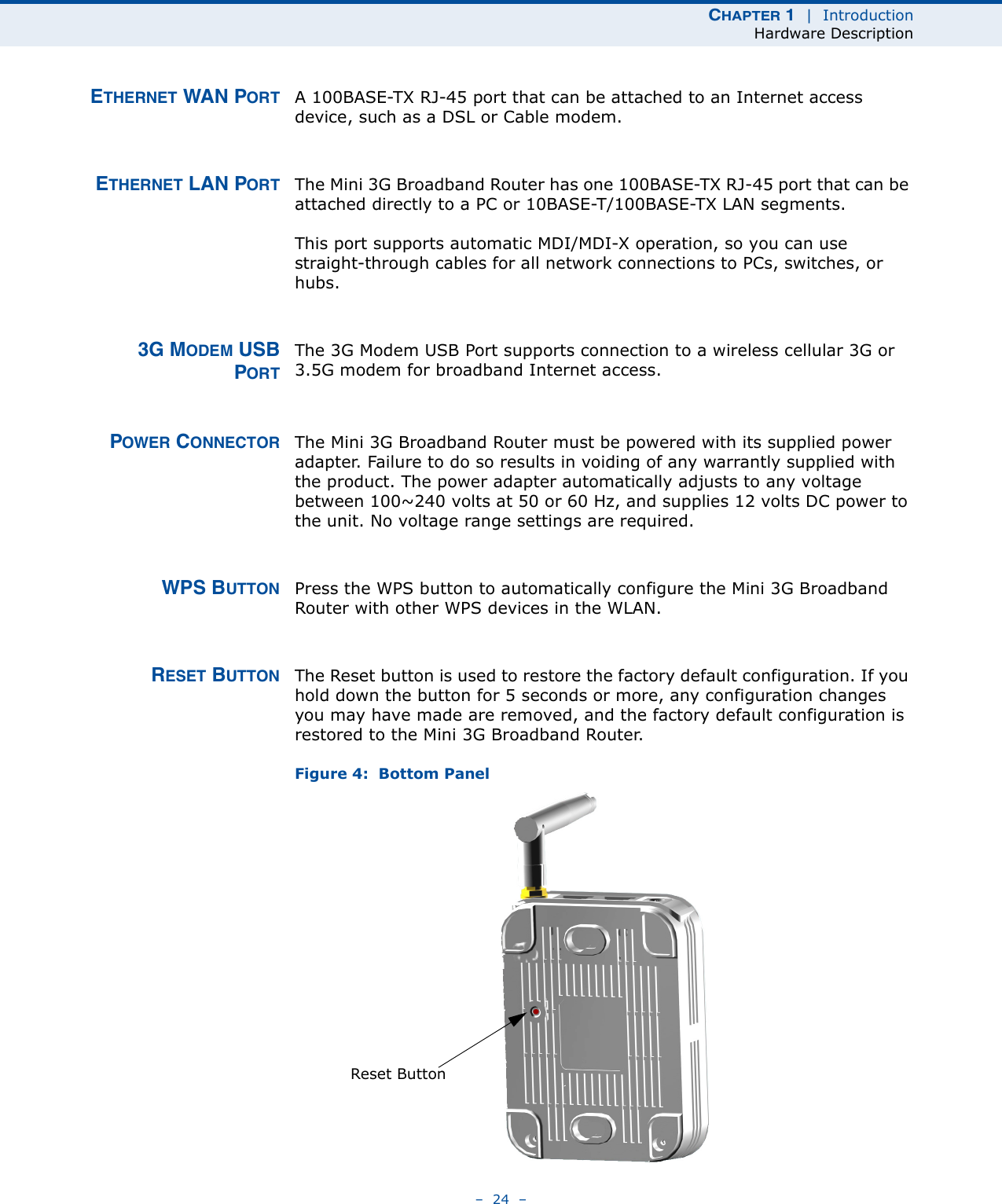 CHAPTER 1  |  IntroductionHardware Description–  24  –ETHERNET WAN PORT A 100BASE-TX RJ-45 port that can be attached to an Internet access device, such as a DSL or Cable modem.ETHERNET LAN PORT The Mini 3G Broadband Router has one 100BASE-TX RJ-45 port that can be attached directly to a PC or 10BASE-T/100BASE-TX LAN segments. This port supports automatic MDI/MDI-X operation, so you can use straight-through cables for all network connections to PCs, switches, or hubs. 3G MODEM USBPORTThe 3G Modem USB Port supports connection to a wireless cellular 3G or 3.5G modem for broadband Internet access.POWER CONNECTOR The Mini 3G Broadband Router must be powered with its supplied power adapter. Failure to do so results in voiding of any warrantly supplied with the product. The power adapter automatically adjusts to any voltage between 100~240 volts at 50 or 60 Hz, and supplies 12 volts DC power to the unit. No voltage range settings are required. WPS BUTTON Press the WPS button to automatically configure the Mini 3G Broadband Router with other WPS devices in the WLAN.RESET BUTTON The Reset button is used to restore the factory default configuration. If you hold down the button for 5 seconds or more, any configuration changes you may have made are removed, and the factory default configuration is restored to the Mini 3G Broadband Router.Figure 4:  Bottom PanelReset Button