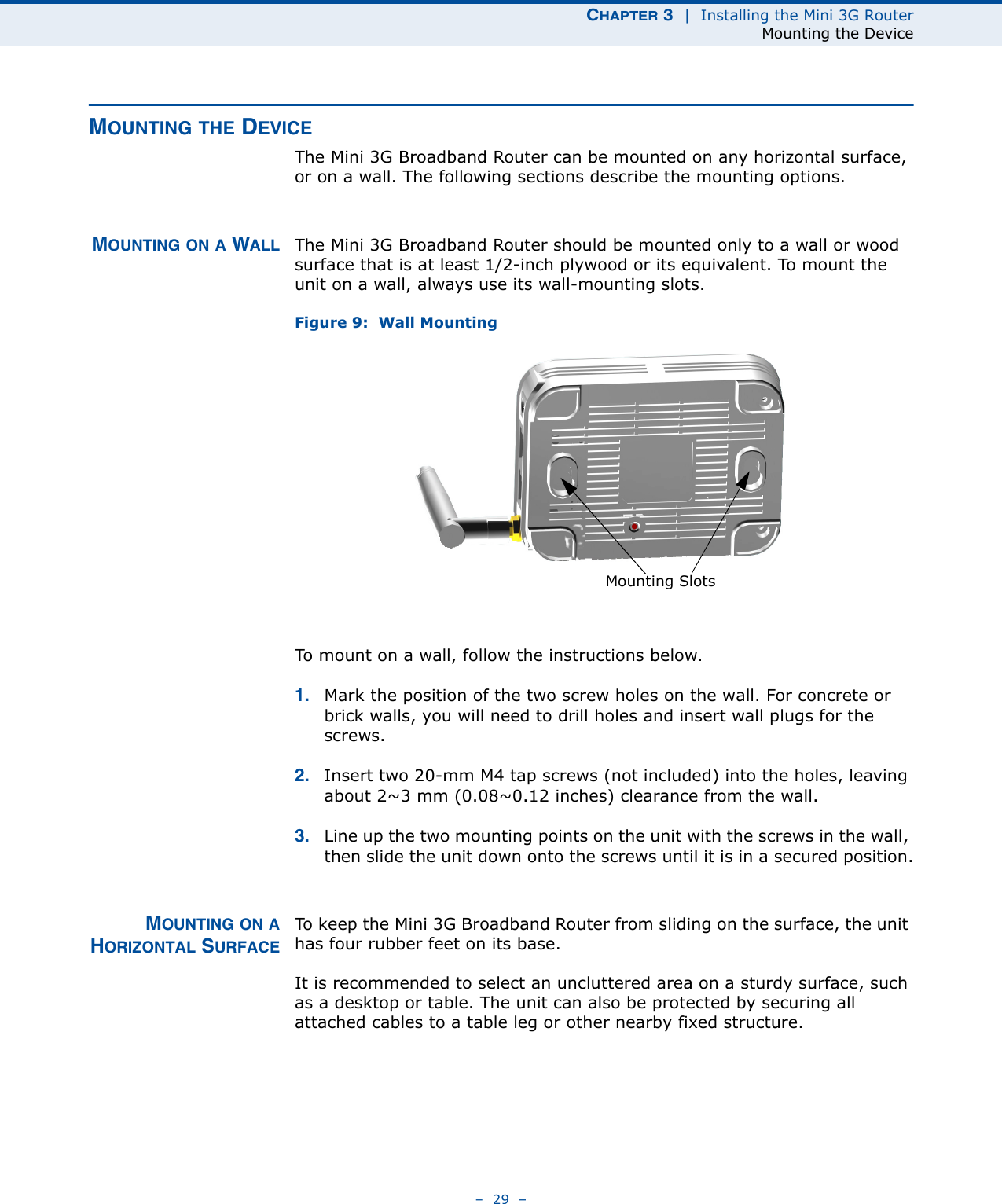 CHAPTER 3  |  Installing the Mini 3G RouterMounting the Device–  29  –MOUNTING THE DEVICEThe Mini 3G Broadband Router can be mounted on any horizontal surface, or on a wall. The following sections describe the mounting options.MOUNTING ON A WALL The Mini 3G Broadband Router should be mounted only to a wall or wood surface that is at least 1/2-inch plywood or its equivalent. To mount the unit on a wall, always use its wall-mounting slots. Figure 9:  Wall MountingTo mount on a wall, follow the instructions below.1. Mark the position of the two screw holes on the wall. For concrete or brick walls, you will need to drill holes and insert wall plugs for the screws.2. Insert two 20-mm M4 tap screws (not included) into the holes, leaving about 2~3 mm (0.08~0.12 inches) clearance from the wall.3. Line up the two mounting points on the unit with the screws in the wall, then slide the unit down onto the screws until it is in a secured position.MOUNTING ON AHORIZONTAL SURFACETo keep the Mini 3G Broadband Router from sliding on the surface, the unit has four rubber feet on its base.It is recommended to select an uncluttered area on a sturdy surface, such as a desktop or table. The unit can also be protected by securing all attached cables to a table leg or other nearby fixed structure.Mounting Slots