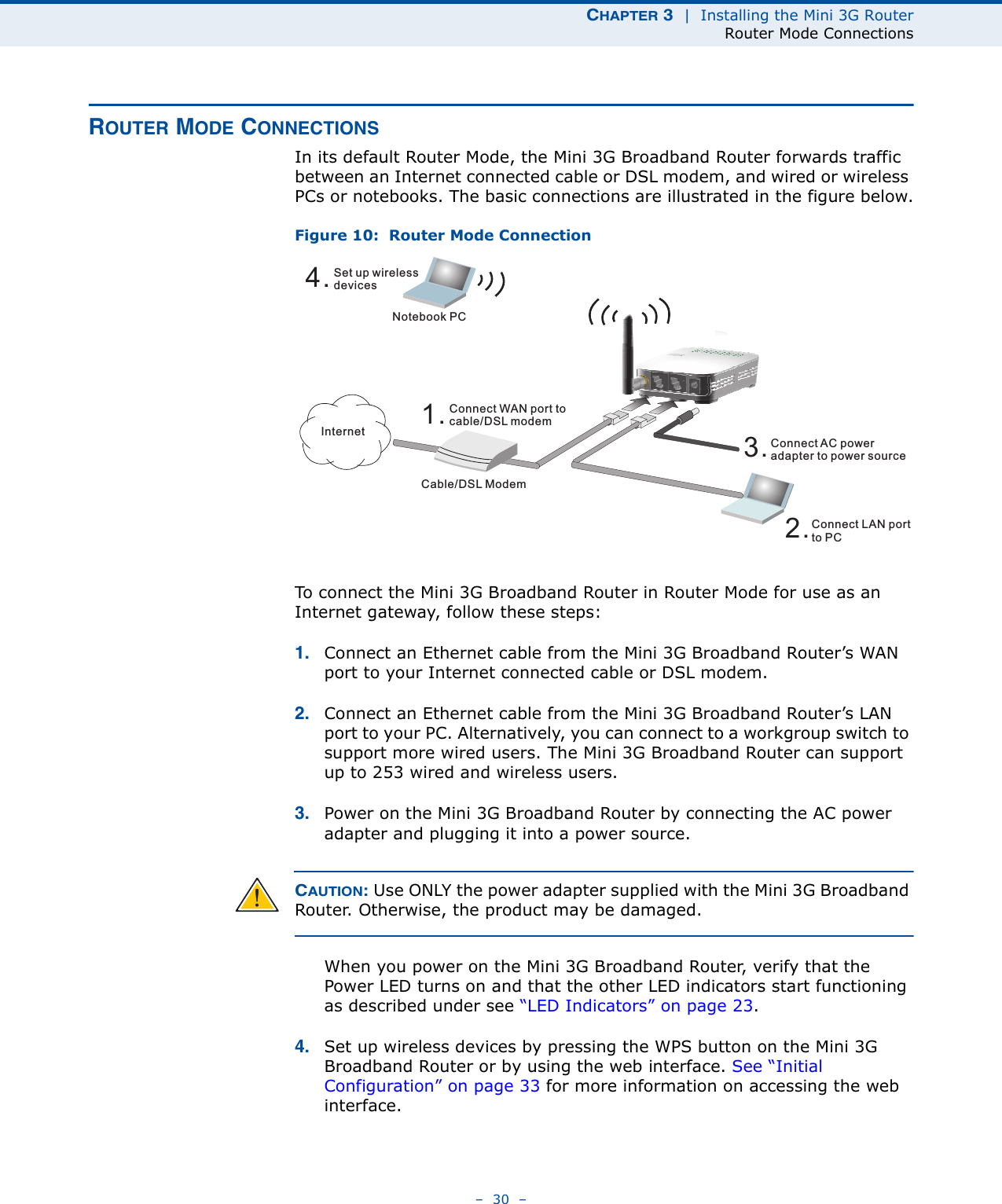 CHAPTER 3  |  Installing the Mini 3G RouterRouter Mode Connections–  30  –ROUTER MODE CONNECTIONSIn its default Router Mode, the Mini 3G Broadband Router forwards traffic between an Internet connected cable or DSL modem, and wired or wireless PCs or notebooks. The basic connections are illustrated in the figure below.Figure 10:  Router Mode ConnectionTo connect the Mini 3G Broadband Router in Router Mode for use as an Internet gateway, follow these steps:1. Connect an Ethernet cable from the Mini 3G Broadband Router’s WAN port to your Internet connected cable or DSL modem.2. Connect an Ethernet cable from the Mini 3G Broadband Router’s LAN port to your PC. Alternatively, you can connect to a workgroup switch to support more wired users. The Mini 3G Broadband Router can support up to 253 wired and wireless users.3. Power on the Mini 3G Broadband Router by connecting the AC power adapter and plugging it into a power source.CAUTION: Use ONLY the power adapter supplied with the Mini 3G Broadband Router. Otherwise, the product may be damaged.When you power on the Mini 3G Broadband Router, verify that the Power LED turns on and that the other LED indicators start functioning as described under see “LED Indicators” on page 23.4. Set up wireless devices by pressing the WPS button on the Mini 3G Broadband Router or by using the web interface. See “Initial Configuration” on page 33 for more information on accessing the web interface.4.Set up wirelessdevicesNotebook PC3.Connect AC poweradapter to power source2.Connect LAN portto PCCable/DSL Modem1.Connect WAN port tocable/DSL modemInternet