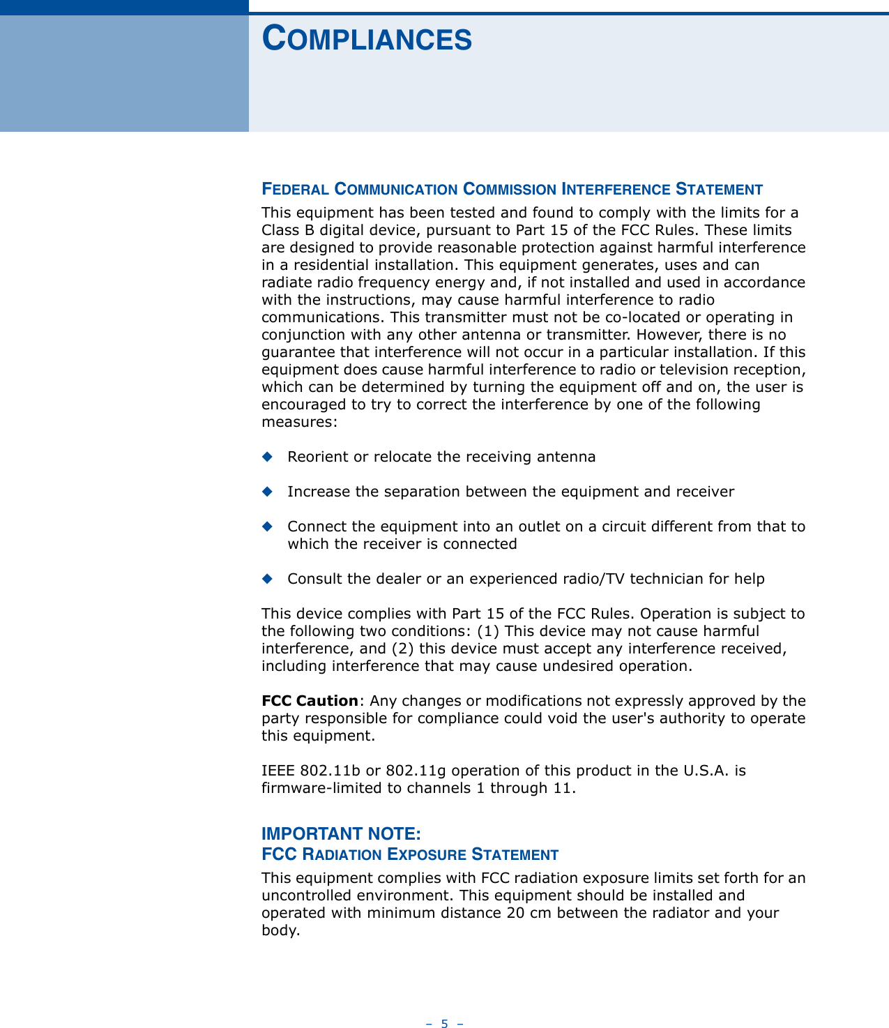 –  5  –COMPLIANCESFEDERAL COMMUNICATION COMMISSION INTERFERENCE STATEMENTThis equipment has been tested and found to comply with the limits for a Class B digital device, pursuant to Part 15 of the FCC Rules. These limits are designed to provide reasonable protection against harmful interference in a residential installation. This equipment generates, uses and can radiate radio frequency energy and, if not installed and used in accordance with the instructions, may cause harmful interference to radio communications. This transmitter must not be co-located or operating in conjunction with any other antenna or transmitter. However, there is no guarantee that interference will not occur in a particular installation. If this equipment does cause harmful interference to radio or television reception, which can be determined by turning the equipment off and on, the user is encouraged to try to correct the interference by one of the following measures:◆Reorient or relocate the receiving antenna◆Increase the separation between the equipment and receiver◆Connect the equipment into an outlet on a circuit different from that to which the receiver is connected◆Consult the dealer or an experienced radio/TV technician for helpThis device complies with Part 15 of the FCC Rules. Operation is subject to the following two conditions: (1) This device may not cause harmful interference, and (2) this device must accept any interference received, including interference that may cause undesired operation.FCC Caution: Any changes or modifications not expressly approved by the party responsible for compliance could void the user&apos;s authority to operate this equipment. IEEE 802.11b or 802.11g operation of this product in the U.S.A. is firmware-limited to channels 1 through 11.IMPORTANT NOTE:FCC RADIATION EXPOSURE STATEMENTThis equipment complies with FCC radiation exposure limits set forth for an uncontrolled environment. This equipment should be installed and operated with minimum distance 20 cm between the radiator and your body.