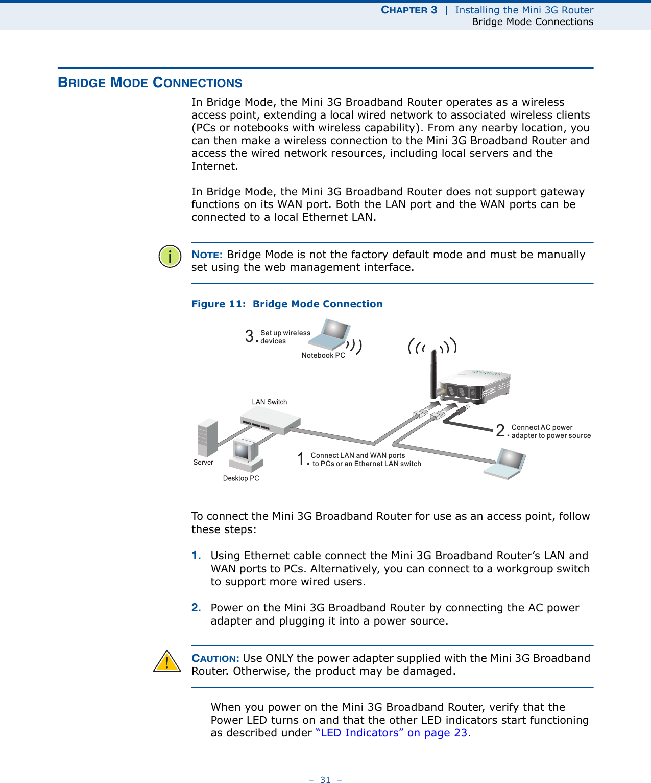 CHAPTER 3  |  Installing the Mini 3G RouterBridge Mode Connections–  31  –BRIDGE MODE CONNECTIONSIn Bridge Mode, the Mini 3G Broadband Router operates as a wireless access point, extending a local wired network to associated wireless clients (PCs or notebooks with wireless capability). From any nearby location, you can then make a wireless connection to the Mini 3G Broadband Router and access the wired network resources, including local servers and the Internet.In Bridge Mode, the Mini 3G Broadband Router does not support gateway functions on its WAN port. Both the LAN port and the WAN ports can be connected to a local Ethernet LAN. NOTE: Bridge Mode is not the factory default mode and must be manually set using the web management interface.Figure 11:  Bridge Mode ConnectionTo connect the Mini 3G Broadband Router for use as an access point, follow these steps:1. Using Ethernet cable connect the Mini 3G Broadband Router’s LAN and WAN ports to PCs. Alternatively, you can connect to a workgroup switch to support more wired users.2. Power on the Mini 3G Broadband Router by connecting the AC power adapter and plugging it into a power source.CAUTION: Use ONLY the power adapter supplied with the Mini 3G Broadband Router. Otherwise, the product may be damaged.When you power on the Mini 3G Broadband Router, verify that the Power LED turns on and that the other LED indicators start functioning as described under “LED Indicators” on page 23.3.Set up wirelessdevicesNotebook PC2.Connect AC poweradapter to power source1.Connect LAN and WAN portsto PCs or an Ethernet LAN switch