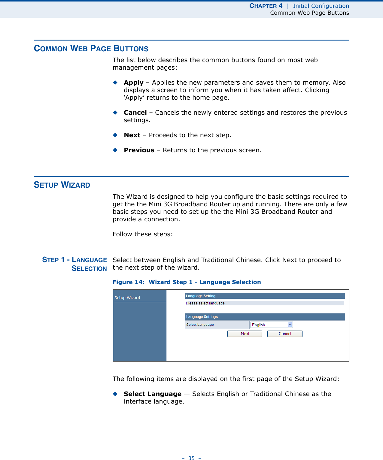 CHAPTER 4  |  Initial ConfigurationCommon Web Page Buttons–  35  –COMMON WEB PAGE BUTTONSThe list below describes the common buttons found on most web management pages:◆Apply – Applies the new parameters and saves them to memory. Also displays a screen to inform you when it has taken affect. Clicking ‘Apply’ returns to the home page.◆Cancel – Cancels the newly entered settings and restores the previous settings.◆Next – Proceeds to the next step.◆Previous – Returns to the previous screen.SETUP WIZARDThe Wizard is designed to help you configure the basic settings required to get the the Mini 3G Broadband Router up and running. There are only a few basic steps you need to set up the the Mini 3G Broadband Router and provide a connection. Follow these steps:STEP 1 - LANGUAGESELECTIONSelect between English and Traditional Chinese. Click Next to proceed to the next step of the wizard.Figure 14:  Wizard Step 1 - Language SelectionThe following items are displayed on the first page of the Setup Wizard:◆Select Language — Selects English or Traditional Chinese as the interface language.