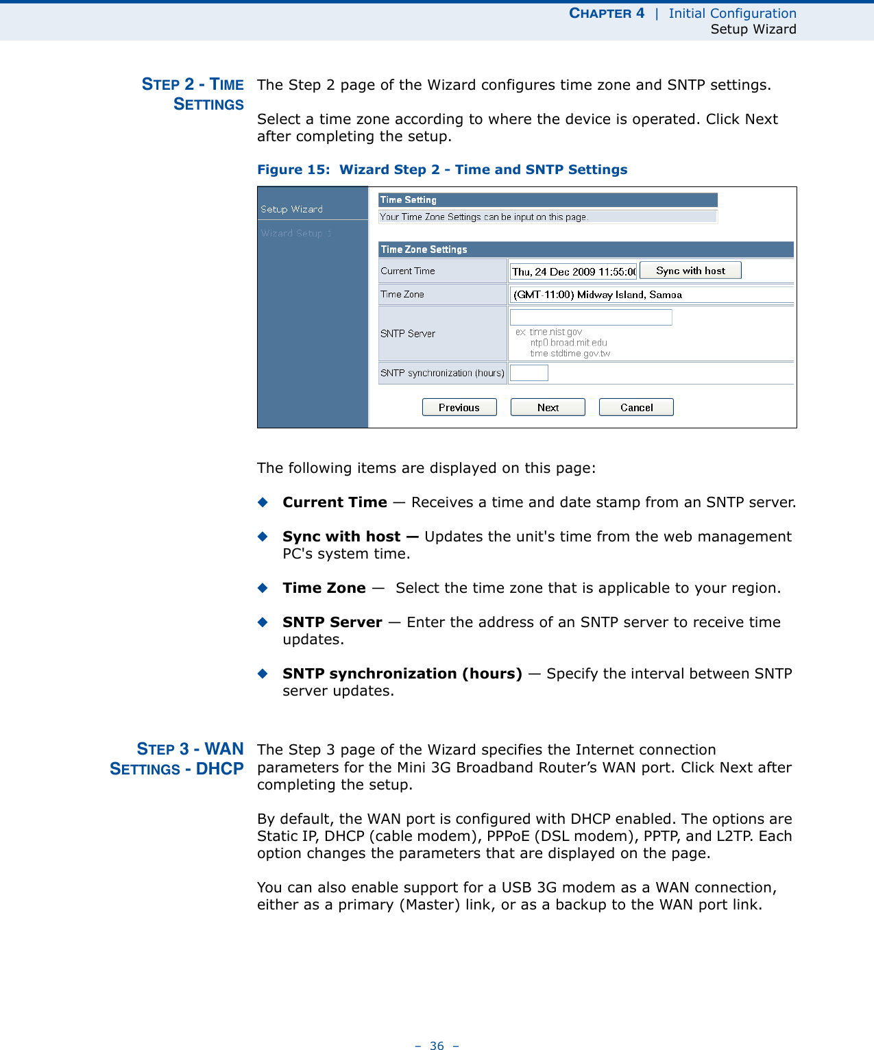 CHAPTER 4  |  Initial ConfigurationSetup Wizard–  36  –STEP 2 - TIMESETTINGSThe Step 2 page of the Wizard configures time zone and SNTP settings.Select a time zone according to where the device is operated. Click Next after completing the setup.Figure 15:  Wizard Step 2 - Time and SNTP SettingsThe following items are displayed on this page:◆Current Time — Receives a time and date stamp from an SNTP server.◆Sync with host — Updates the unit&apos;s time from the web management PC&apos;s system time.◆Time Zone —  Select the time zone that is applicable to your region.◆SNTP Server — Enter the address of an SNTP server to receive time updates.◆SNTP synchronization (hours) — Specify the interval between SNTP server updates.STEP 3 - WANSETTINGS - DHCPThe Step 3 page of the Wizard specifies the Internet connection parameters for the Mini 3G Broadband Router’s WAN port. Click Next after completing the setup.By default, the WAN port is configured with DHCP enabled. The options are Static IP, DHCP (cable modem), PPPoE (DSL modem), PPTP, and L2TP. Each option changes the parameters that are displayed on the page.You can also enable support for a USB 3G modem as a WAN connection, either as a primary (Master) link, or as a backup to the WAN port link. 