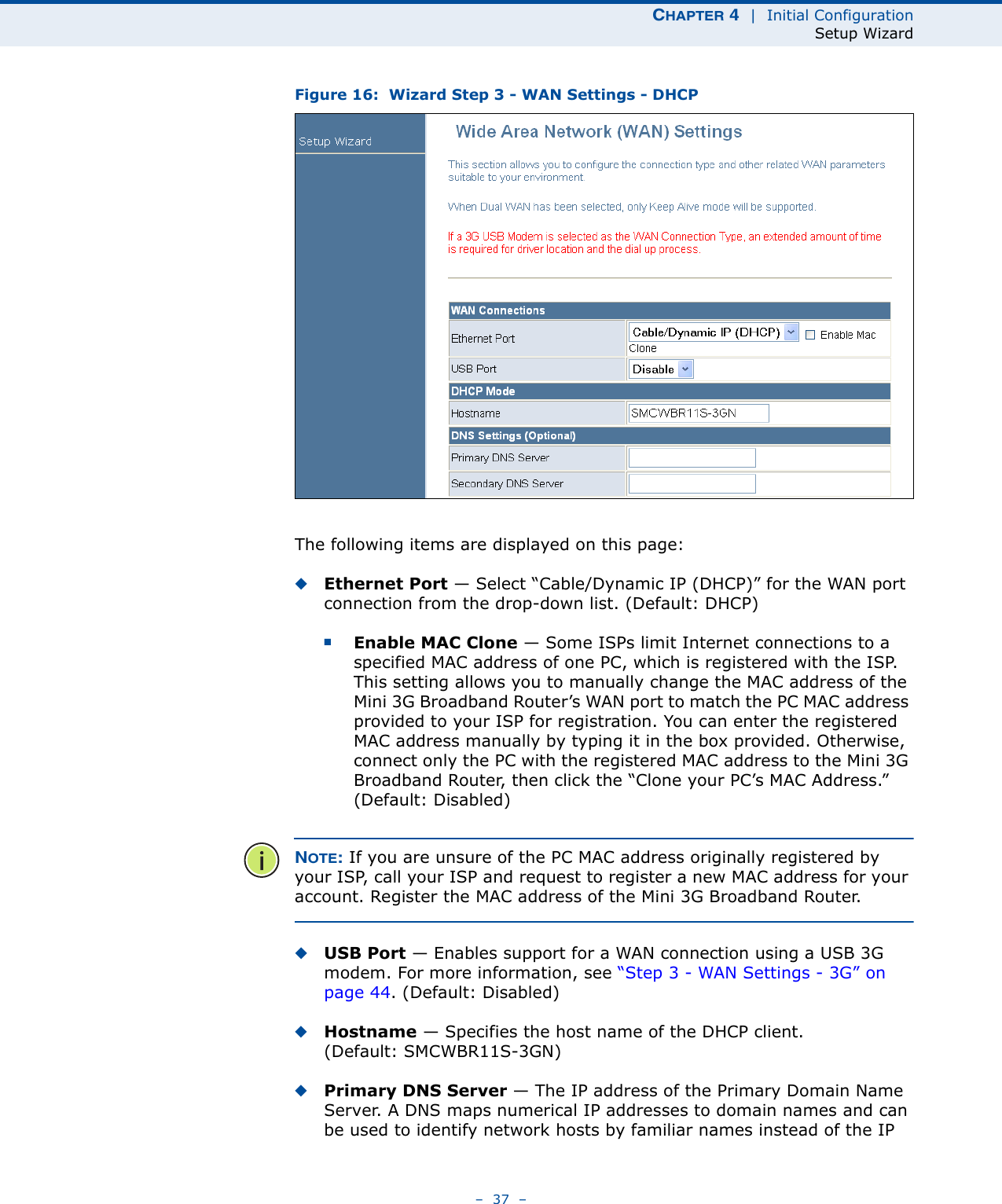 CHAPTER 4  |  Initial ConfigurationSetup Wizard–  37  –Figure 16:  Wizard Step 3 - WAN Settings - DHCPThe following items are displayed on this page:◆Ethernet Port — Select “Cable/Dynamic IP (DHCP)” for the WAN port connection from the drop-down list. (Default: DHCP)■Enable MAC Clone — Some ISPs limit Internet connections to a specified MAC address of one PC, which is registered with the ISP. This setting allows you to manually change the MAC address of the Mini 3G Broadband Router’s WAN port to match the PC MAC address provided to your ISP for registration. You can enter the registered MAC address manually by typing it in the box provided. Otherwise, connect only the PC with the registered MAC address to the Mini 3G Broadband Router, then click the “Clone your PC’s MAC Address.” (Default: Disabled)NOTE: If you are unsure of the PC MAC address originally registered by your ISP, call your ISP and request to register a new MAC address for your account. Register the MAC address of the Mini 3G Broadband Router.◆USB Port — Enables support for a WAN connection using a USB 3G modem. For more information, see “Step 3 - WAN Settings - 3G” on page 44. (Default: Disabled)◆Hostname — Specifies the host name of the DHCP client. (Default: SMCWBR11S-3GN)◆Primary DNS Server — The IP address of the Primary Domain Name Server. A DNS maps numerical IP addresses to domain names and can be used to identify network hosts by familiar names instead of the IP 