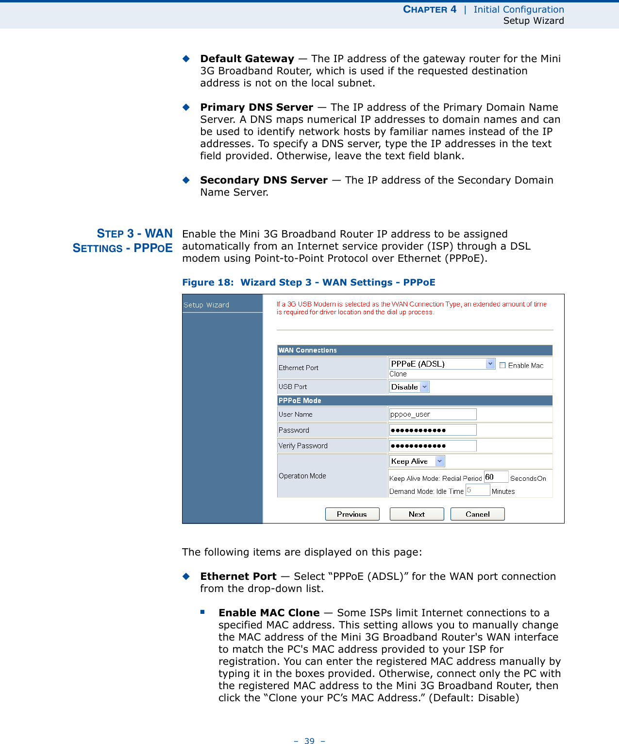 CHAPTER 4  |  Initial ConfigurationSetup Wizard–  39  –◆Default Gateway — The IP address of the gateway router for the Mini 3G Broadband Router, which is used if the requested destination address is not on the local subnet.◆Primary DNS Server — The IP address of the Primary Domain Name Server. A DNS maps numerical IP addresses to domain names and can be used to identify network hosts by familiar names instead of the IP addresses. To specify a DNS server, type the IP addresses in the text field provided. Otherwise, leave the text field blank.◆Secondary DNS Server — The IP address of the Secondary Domain Name Server.STEP 3 - WANSETTINGS - PPPOEEnable the Mini 3G Broadband Router IP address to be assigned automatically from an Internet service provider (ISP) through a DSL modem using Point-to-Point Protocol over Ethernet (PPPoE).Figure 18:  Wizard Step 3 - WAN Settings - PPPoEThe following items are displayed on this page:◆Ethernet Port — Select “PPPoE (ADSL)” for the WAN port connection from the drop-down list.■Enable MAC Clone — Some ISPs limit Internet connections to a specified MAC address. This setting allows you to manually change the MAC address of the Mini 3G Broadband Router&apos;s WAN interface to match the PC&apos;s MAC address provided to your ISP for registration. You can enter the registered MAC address manually by typing it in the boxes provided. Otherwise, connect only the PC with the registered MAC address to the Mini 3G Broadband Router, then click the “Clone your PC’s MAC Address.” (Default: Disable) 