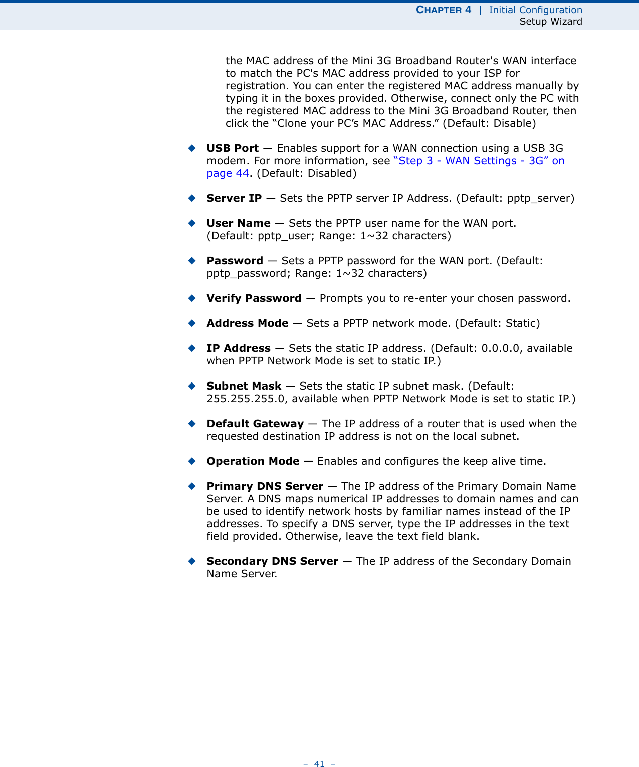 CHAPTER 4  |  Initial ConfigurationSetup Wizard–  41  –the MAC address of the Mini 3G Broadband Router&apos;s WAN interface to match the PC&apos;s MAC address provided to your ISP for registration. You can enter the registered MAC address manually by typing it in the boxes provided. Otherwise, connect only the PC with the registered MAC address to the Mini 3G Broadband Router, then click the “Clone your PC’s MAC Address.” (Default: Disable) ◆USB Port — Enables support for a WAN connection using a USB 3G modem. For more information, see “Step 3 - WAN Settings - 3G” on page 44. (Default: Disabled)◆Server IP — Sets the PPTP server IP Address. (Default: pptp_server)◆User Name — Sets the PPTP user name for the WAN port. (Default: pptp_user; Range: 1~32 characters)◆Password — Sets a PPTP password for the WAN port. (Default: pptp_password; Range: 1~32 characters)◆Verify Password — Prompts you to re-enter your chosen password.◆Address Mode — Sets a PPTP network mode. (Default: Static)◆IP Address — Sets the static IP address. (Default: 0.0.0.0, available when PPTP Network Mode is set to static IP.)◆Subnet Mask — Sets the static IP subnet mask. (Default: 255.255.255.0, available when PPTP Network Mode is set to static IP.)◆Default Gateway — The IP address of a router that is used when the requested destination IP address is not on the local subnet.◆Operation Mode — Enables and configures the keep alive time.◆Primary DNS Server — The IP address of the Primary Domain Name Server. A DNS maps numerical IP addresses to domain names and can be used to identify network hosts by familiar names instead of the IP addresses. To specify a DNS server, type the IP addresses in the text field provided. Otherwise, leave the text field blank.◆Secondary DNS Server — The IP address of the Secondary Domain Name Server.