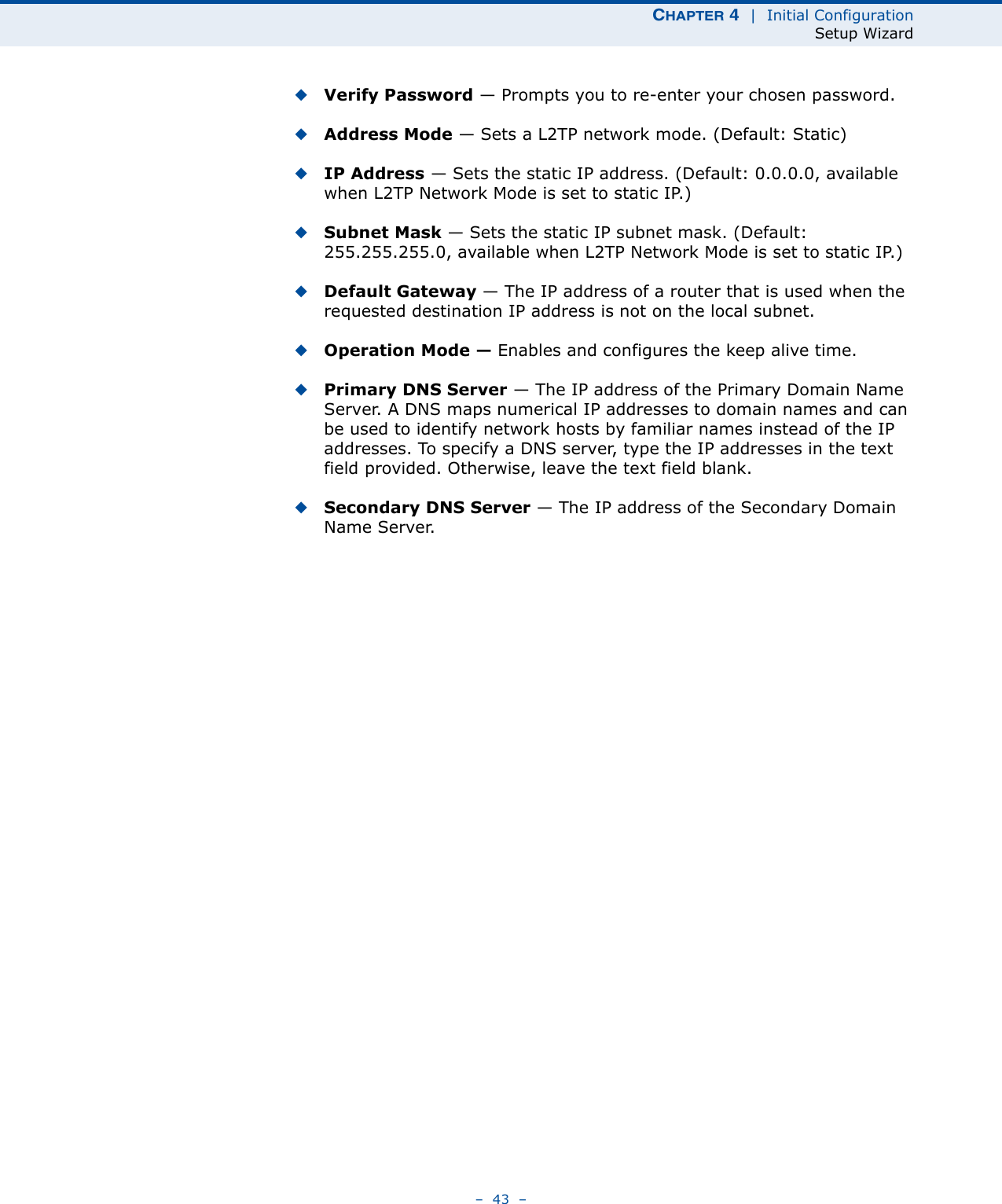 CHAPTER 4  |  Initial ConfigurationSetup Wizard–  43  –◆Verify Password — Prompts you to re-enter your chosen password.◆Address Mode — Sets a L2TP network mode. (Default: Static)◆IP Address — Sets the static IP address. (Default: 0.0.0.0, available when L2TP Network Mode is set to static IP.)◆Subnet Mask — Sets the static IP subnet mask. (Default: 255.255.255.0, available when L2TP Network Mode is set to static IP.)◆Default Gateway — The IP address of a router that is used when the requested destination IP address is not on the local subnet.◆Operation Mode — Enables and configures the keep alive time.◆Primary DNS Server — The IP address of the Primary Domain Name Server. A DNS maps numerical IP addresses to domain names and can be used to identify network hosts by familiar names instead of the IP addresses. To specify a DNS server, type the IP addresses in the text field provided. Otherwise, leave the text field blank.◆Secondary DNS Server — The IP address of the Secondary Domain Name Server.