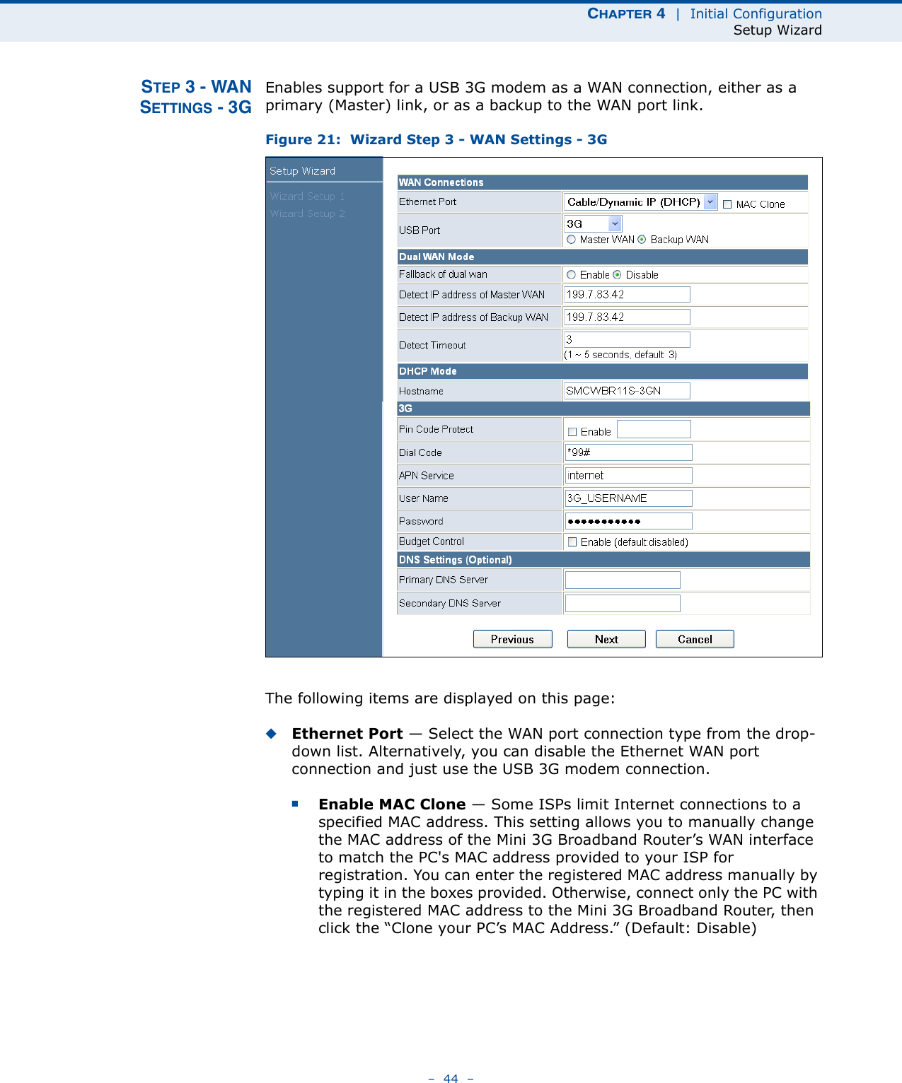 CHAPTER 4  |  Initial ConfigurationSetup Wizard–  44  –STEP 3 - WANSETTINGS - 3GEnables support for a USB 3G modem as a WAN connection, either as a primary (Master) link, or as a backup to the WAN port link.Figure 21:  Wizard Step 3 - WAN Settings - 3GThe following items are displayed on this page:◆Ethernet Port — Select the WAN port connection type from the drop-down list. Alternatively, you can disable the Ethernet WAN port connection and just use the USB 3G modem connection.■Enable MAC Clone — Some ISPs limit Internet connections to a specified MAC address. This setting allows you to manually change the MAC address of the Mini 3G Broadband Router’s WAN interface to match the PC&apos;s MAC address provided to your ISP for registration. You can enter the registered MAC address manually by typing it in the boxes provided. Otherwise, connect only the PC with the registered MAC address to the Mini 3G Broadband Router, then click the “Clone your PC’s MAC Address.” (Default: Disable) 