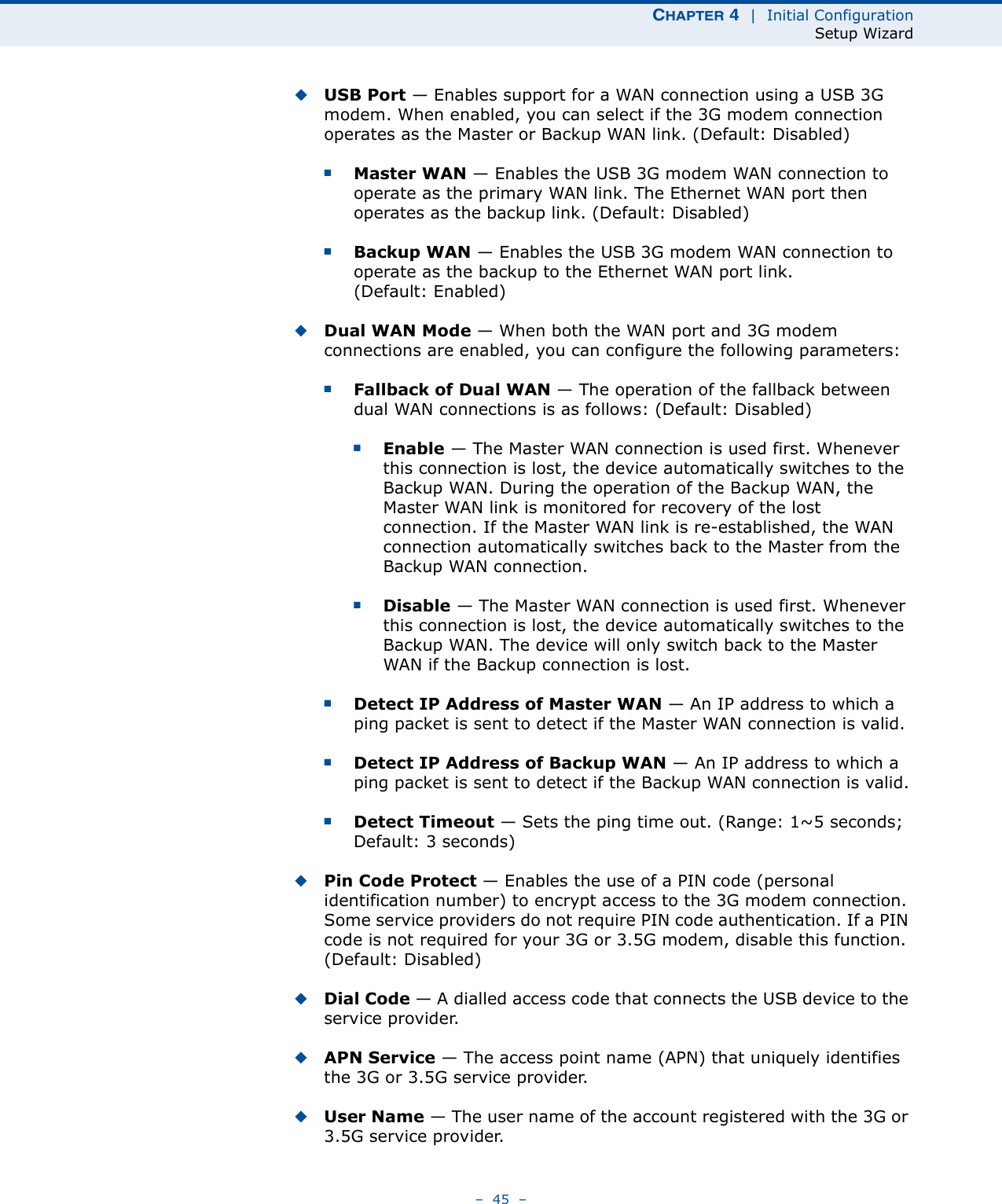 CHAPTER 4  |  Initial ConfigurationSetup Wizard–  45  –◆USB Port — Enables support for a WAN connection using a USB 3G modem. When enabled, you can select if the 3G modem connection operates as the Master or Backup WAN link. (Default: Disabled)■Master WAN — Enables the USB 3G modem WAN connection to operate as the primary WAN link. The Ethernet WAN port then operates as the backup link. (Default: Disabled)■Backup WAN — Enables the USB 3G modem WAN connection to operate as the backup to the Ethernet WAN port link. (Default: Enabled)◆Dual WAN Mode — When both the WAN port and 3G modem connections are enabled, you can configure the following parameters:■Fallback of Dual WAN — The operation of the fallback between dual WAN connections is as follows: (Default: Disabled)■Enable — The Master WAN connection is used first. Whenever this connection is lost, the device automatically switches to the Backup WAN. During the operation of the Backup WAN, the Master WAN link is monitored for recovery of the lost connection. If the Master WAN link is re-established, the WAN connection automatically switches back to the Master from the Backup WAN connection.■Disable — The Master WAN connection is used first. Whenever this connection is lost, the device automatically switches to the Backup WAN. The device will only switch back to the Master WAN if the Backup connection is lost.■Detect IP Address of Master WAN — An IP address to which a ping packet is sent to detect if the Master WAN connection is valid.■Detect IP Address of Backup WAN — An IP address to which a ping packet is sent to detect if the Backup WAN connection is valid.■Detect Timeout — Sets the ping time out. (Range: 1~5 seconds; Default: 3 seconds)◆Pin Code Protect — Enables the use of a PIN code (personal identification number) to encrypt access to the 3G modem connection. Some service providers do not require PIN code authentication. If a PIN code is not required for your 3G or 3.5G modem, disable this function. (Default: Disabled) ◆Dial Code — A dialled access code that connects the USB device to the service provider.◆APN Service — The access point name (APN) that uniquely identifies the 3G or 3.5G service provider.◆User Name — The user name of the account registered with the 3G or 3.5G service provider.
