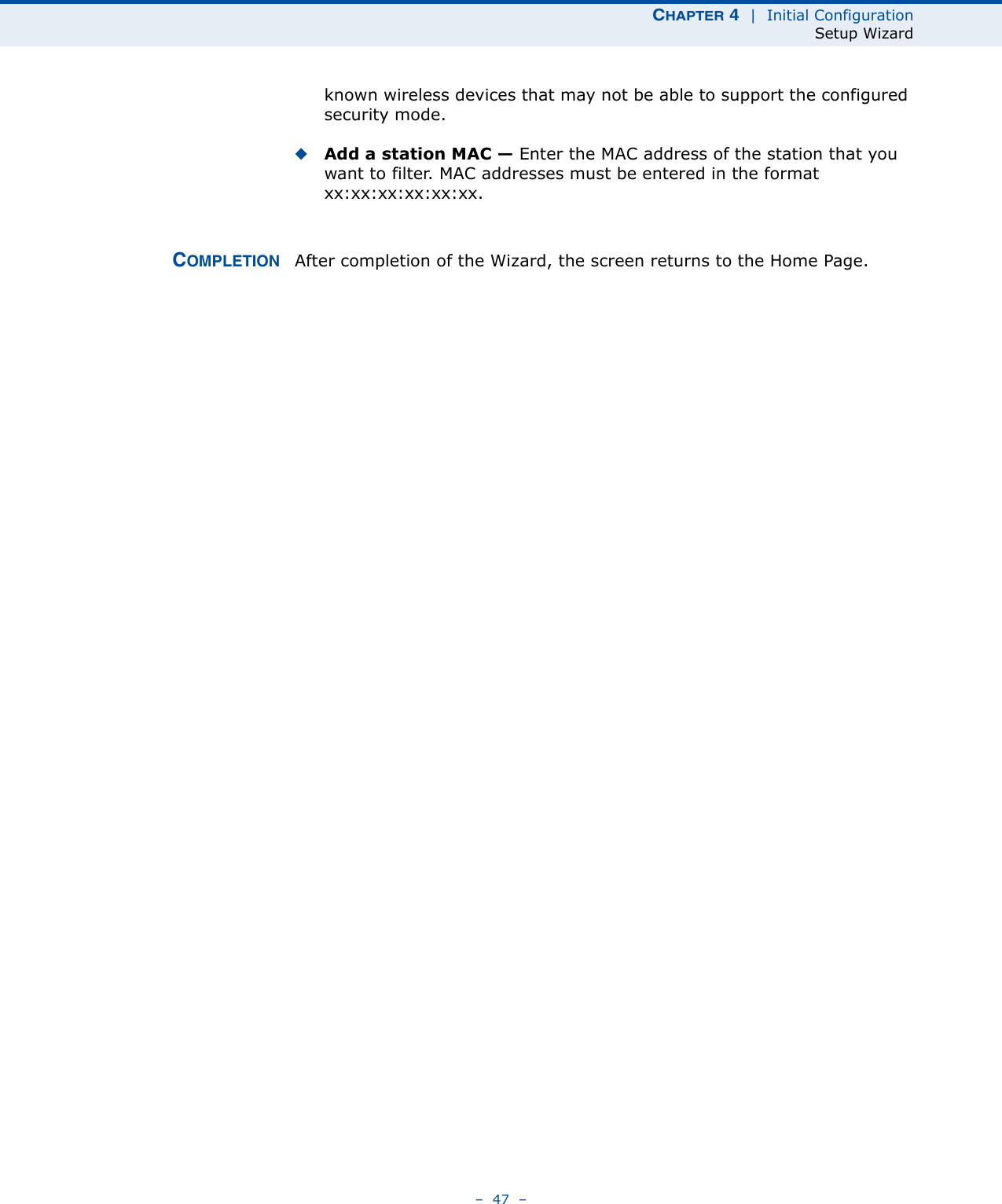 CHAPTER 4  |  Initial ConfigurationSetup Wizard–  47  –known wireless devices that may not be able to support the configured security mode. ◆Add a station MAC — Enter the MAC address of the station that you want to filter. MAC addresses must be entered in the format xx:xx:xx:xx:xx:xx.COMPLETION After completion of the Wizard, the screen returns to the Home Page.