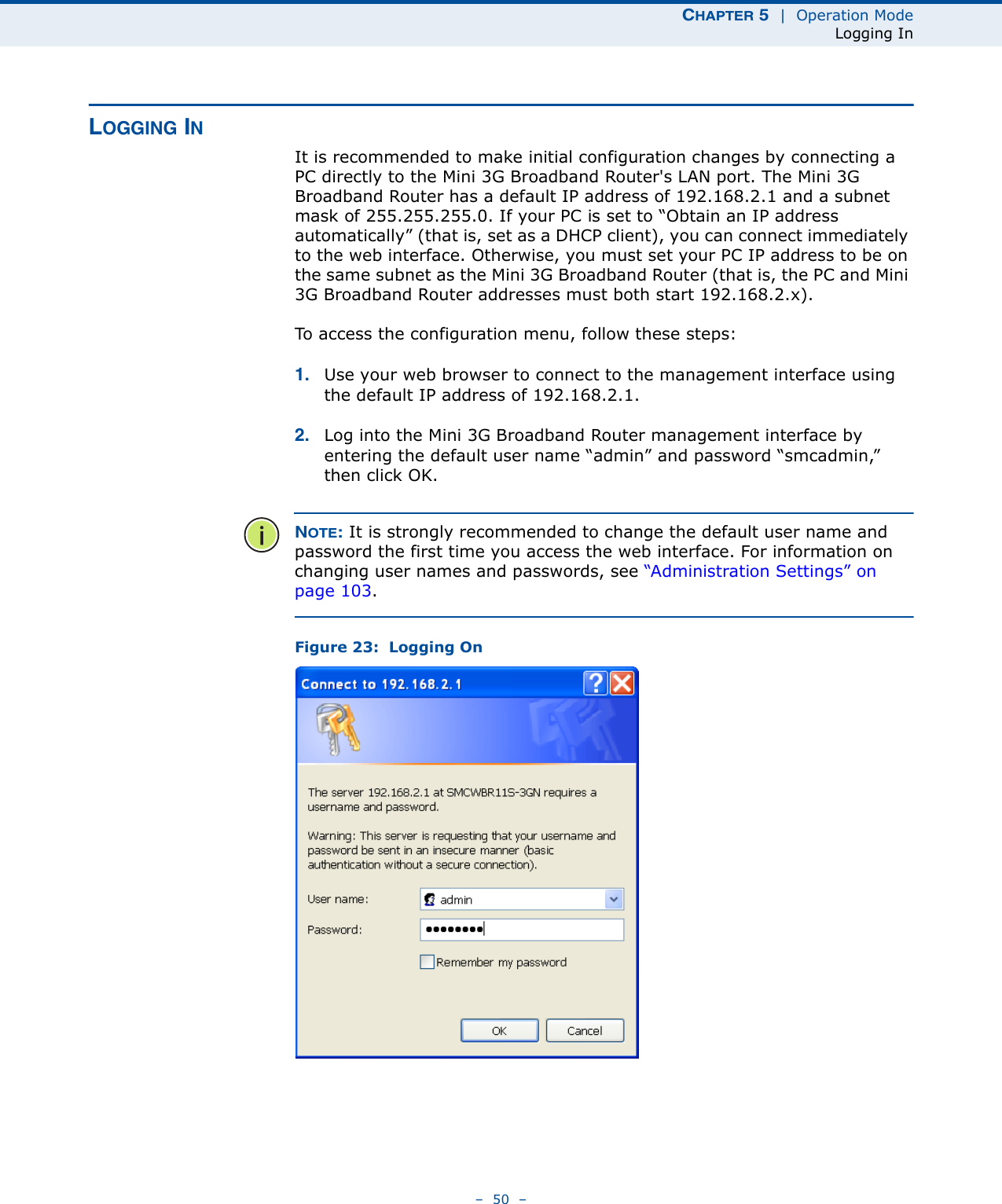 CHAPTER 5  |  Operation ModeLogging In–  50  –LOGGING INIt is recommended to make initial configuration changes by connecting a PC directly to the Mini 3G Broadband Router&apos;s LAN port. The Mini 3G Broadband Router has a default IP address of 192.168.2.1 and a subnet mask of 255.255.255.0. If your PC is set to “Obtain an IP address automatically” (that is, set as a DHCP client), you can connect immediately to the web interface. Otherwise, you must set your PC IP address to be on the same subnet as the Mini 3G Broadband Router (that is, the PC and Mini 3G Broadband Router addresses must both start 192.168.2.x).To access the configuration menu, follow these steps:1. Use your web browser to connect to the management interface using the default IP address of 192.168.2.1.2. Log into the Mini 3G Broadband Router management interface by entering the default user name “admin” and password “smcadmin,” then click OK.NOTE: It is strongly recommended to change the default user name and password the first time you access the web interface. For information on changing user names and passwords, see “Administration Settings” on page 103.Figure 23:  Logging On