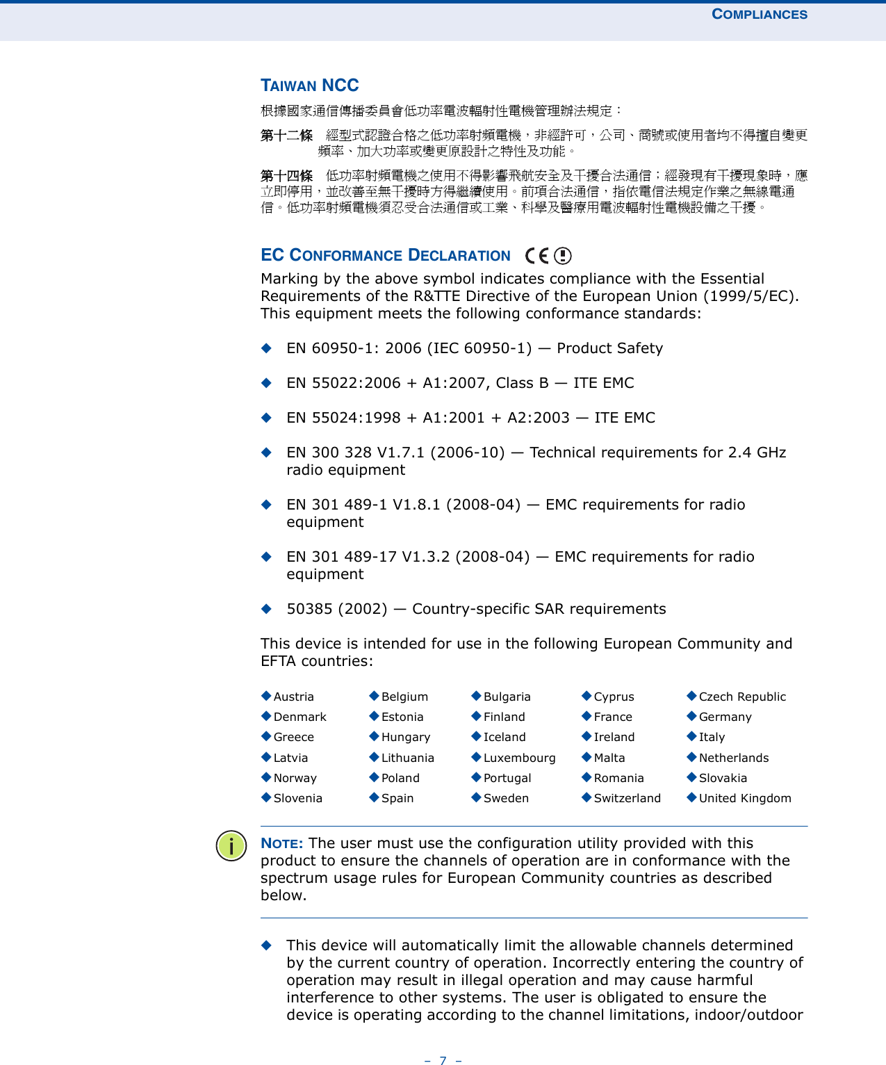 COMPLIANCES–  7  –TAIWAN NCC根據國家通信傳播委員會低功率電波輻射性電機管理辦法規定： 第十二條　經型式認證合格之低功率射頻電機，非經許可，公司、商號或使用者均不得擅自變更頻率、加大功率或變更原設計之特性及功能。第十四條　低功率射頻電機之使用不得影響飛航安全及干擾合法通信；經發現有干擾現象時，應立即停用，並改善至無干擾時方得繼續使用。前項合法通信，指依電信法規定作業之無線電通信。低功率射頻電機須忍受合法通信或工業、科學及醫療用電波輻射性電機設備之干擾。EC CONFORMANCE DECLARATION Marking by the above symbol indicates compliance with the Essential Requirements of the R&amp;TTE Directive of the European Union (1999/5/EC). This equipment meets the following conformance standards:◆EN 60950-1: 2006 (IEC 60950-1) — Product Safety◆EN 55022:2006 + A1:2007, Class B — ITE EMC◆EN 55024:1998 + A1:2001 + A2:2003 — ITE EMC◆EN 300 328 V1.7.1 (2006-10) — Technical requirements for 2.4 GHz radio equipment◆EN 301 489-1 V1.8.1 (2008-04) — EMC requirements for radio equipment◆EN 301 489-17 V1.3.2 (2008-04) — EMC requirements for radio equipment◆50385 (2002) — Country-specific SAR requirementsThis device is intended for use in the following European Community and EFTA countries:  NOTE: The user must use the configuration utility provided with this product to ensure the channels of operation are in conformance with the spectrum usage rules for European Community countries as described below.◆This device will automatically limit the allowable channels determined by the current country of operation. Incorrectly entering the country of operation may result in illegal operation and may cause harmful interference to other systems. The user is obligated to ensure the device is operating according to the channel limitations, indoor/outdoor ◆Austria ◆Belgium ◆Bulgaria ◆Cyprus ◆Czech Republic◆Denmark ◆Estonia ◆Finland ◆France ◆Germany◆Greece ◆Hungary ◆Iceland ◆Ireland ◆Italy◆Latvia ◆Lithuania ◆Luxembourg ◆Malta ◆Netherlands◆Norway ◆Poland ◆Portugal ◆Romania ◆Slovakia◆Slovenia ◆Spain ◆Sweden ◆Switzerland ◆United Kingdom