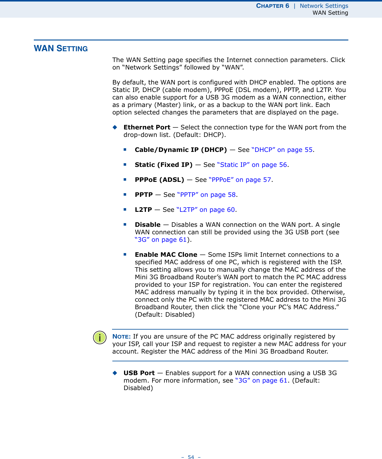 CHAPTER 6  |  Network SettingsWAN Setting–  54  –WAN SETTINGThe WAN Setting page specifies the Internet connection parameters. Click on “Network Settings” followed by “WAN”.By default, the WAN port is configured with DHCP enabled. The options are Static IP, DHCP (cable modem), PPPoE (DSL modem), PPTP, and L2TP. You can also enable support for a USB 3G modem as a WAN connection, either as a primary (Master) link, or as a backup to the WAN port link. Each option selected changes the parameters that are displayed on the page.◆Ethernet Port — Select the connection type for the WAN port from the drop-down list. (Default: DHCP). ■Cable/Dynamic IP (DHCP) — See “DHCP” on page 55.■Static (Fixed IP) — See “Static IP” on page 56.■PPPoE (ADSL) — See “PPPoE” on page 57.■PPTP — See “PPTP” on page 58.■L2TP — See “L2TP” on page 60.■Disable — Disables a WAN connection on the WAN port. A single WAN connection can still be provided using the 3G USB port (see “3G” on page 61).■Enable MAC Clone — Some ISPs limit Internet connections to a specified MAC address of one PC, which is registered with the ISP. This setting allows you to manually change the MAC address of the Mini 3G Broadband Router’s WAN port to match the PC MAC address provided to your ISP for registration. You can enter the registered MAC address manually by typing it in the box provided. Otherwise, connect only the PC with the registered MAC address to the Mini 3G Broadband Router, then click the “Clone your PC’s MAC Address.” (Default: Disabled)NOTE: If you are unsure of the PC MAC address originally registered by your ISP, call your ISP and request to register a new MAC address for your account. Register the MAC address of the Mini 3G Broadband Router.◆USB Port — Enables support for a WAN connection using a USB 3G modem. For more information, see “3G” on page 61. (Default: Disabled)