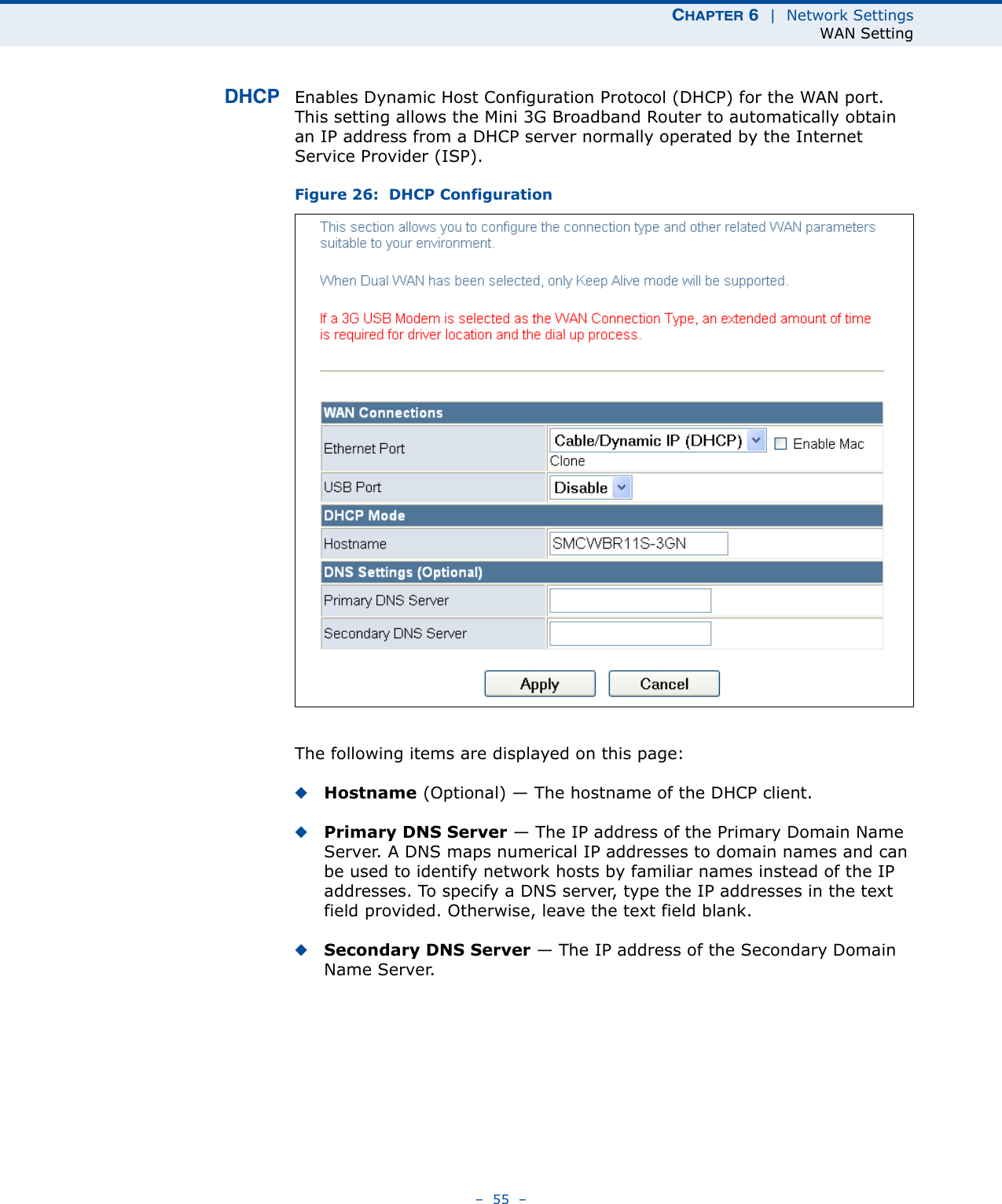 CHAPTER 6  |  Network SettingsWAN Setting–  55  –DHCP Enables Dynamic Host Configuration Protocol (DHCP) for the WAN port. This setting allows the Mini 3G Broadband Router to automatically obtain an IP address from a DHCP server normally operated by the Internet Service Provider (ISP).Figure 26:  DHCP ConfigurationThe following items are displayed on this page:◆Hostname (Optional) — The hostname of the DHCP client.◆Primary DNS Server — The IP address of the Primary Domain Name Server. A DNS maps numerical IP addresses to domain names and can be used to identify network hosts by familiar names instead of the IP addresses. To specify a DNS server, type the IP addresses in the text field provided. Otherwise, leave the text field blank.◆Secondary DNS Server — The IP address of the Secondary Domain Name Server.