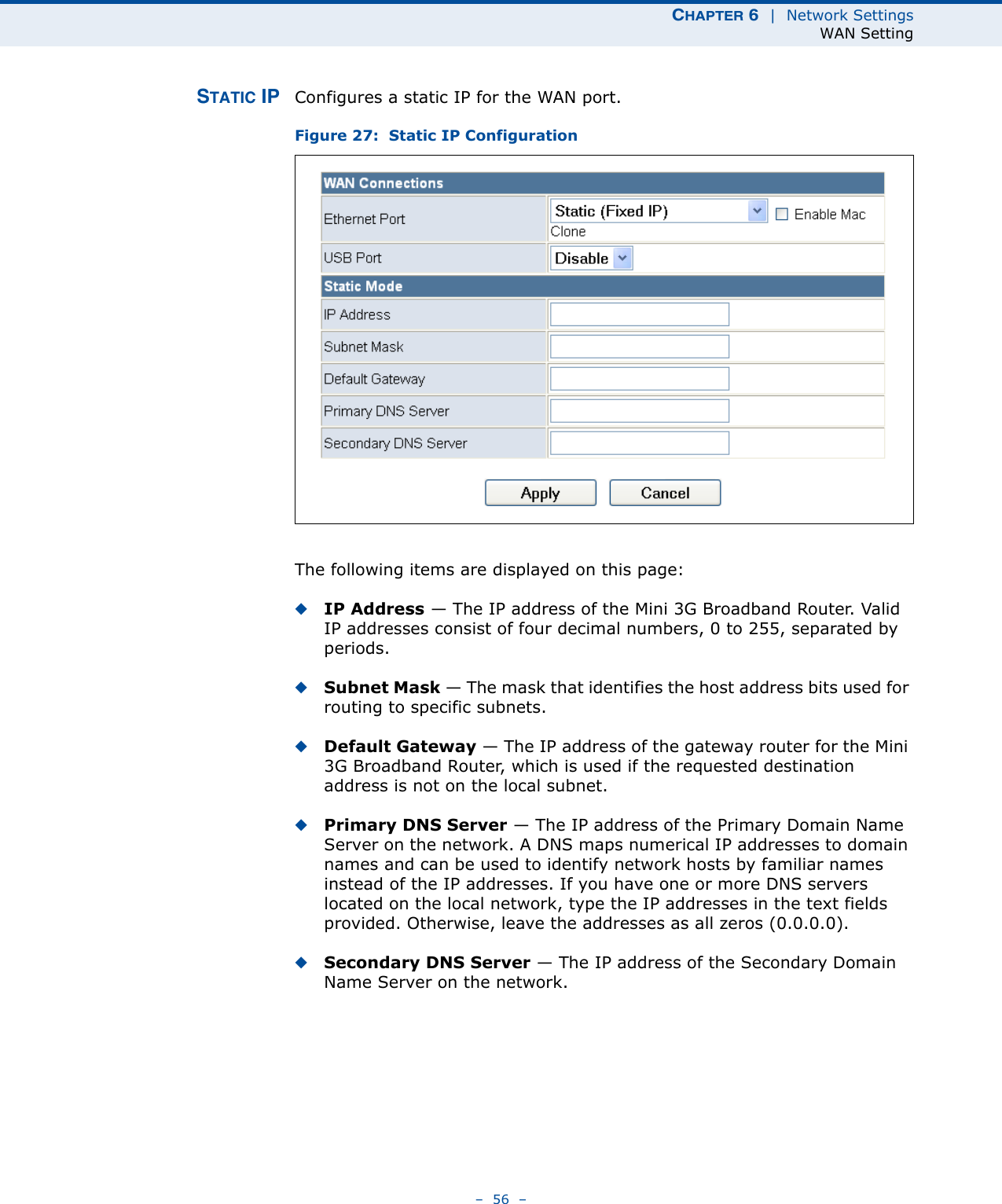 CHAPTER 6  |  Network SettingsWAN Setting–  56  –STATIC IP Configures a static IP for the WAN port.Figure 27:  Static IP ConfigurationThe following items are displayed on this page:◆IP Address — The IP address of the Mini 3G Broadband Router. Valid IP addresses consist of four decimal numbers, 0 to 255, separated by periods.◆Subnet Mask — The mask that identifies the host address bits used for routing to specific subnets.◆Default Gateway — The IP address of the gateway router for the Mini 3G Broadband Router, which is used if the requested destination address is not on the local subnet.◆Primary DNS Server — The IP address of the Primary Domain Name Server on the network. A DNS maps numerical IP addresses to domain names and can be used to identify network hosts by familiar names instead of the IP addresses. If you have one or more DNS servers located on the local network, type the IP addresses in the text fields provided. Otherwise, leave the addresses as all zeros (0.0.0.0).◆Secondary DNS Server — The IP address of the Secondary Domain Name Server on the network.