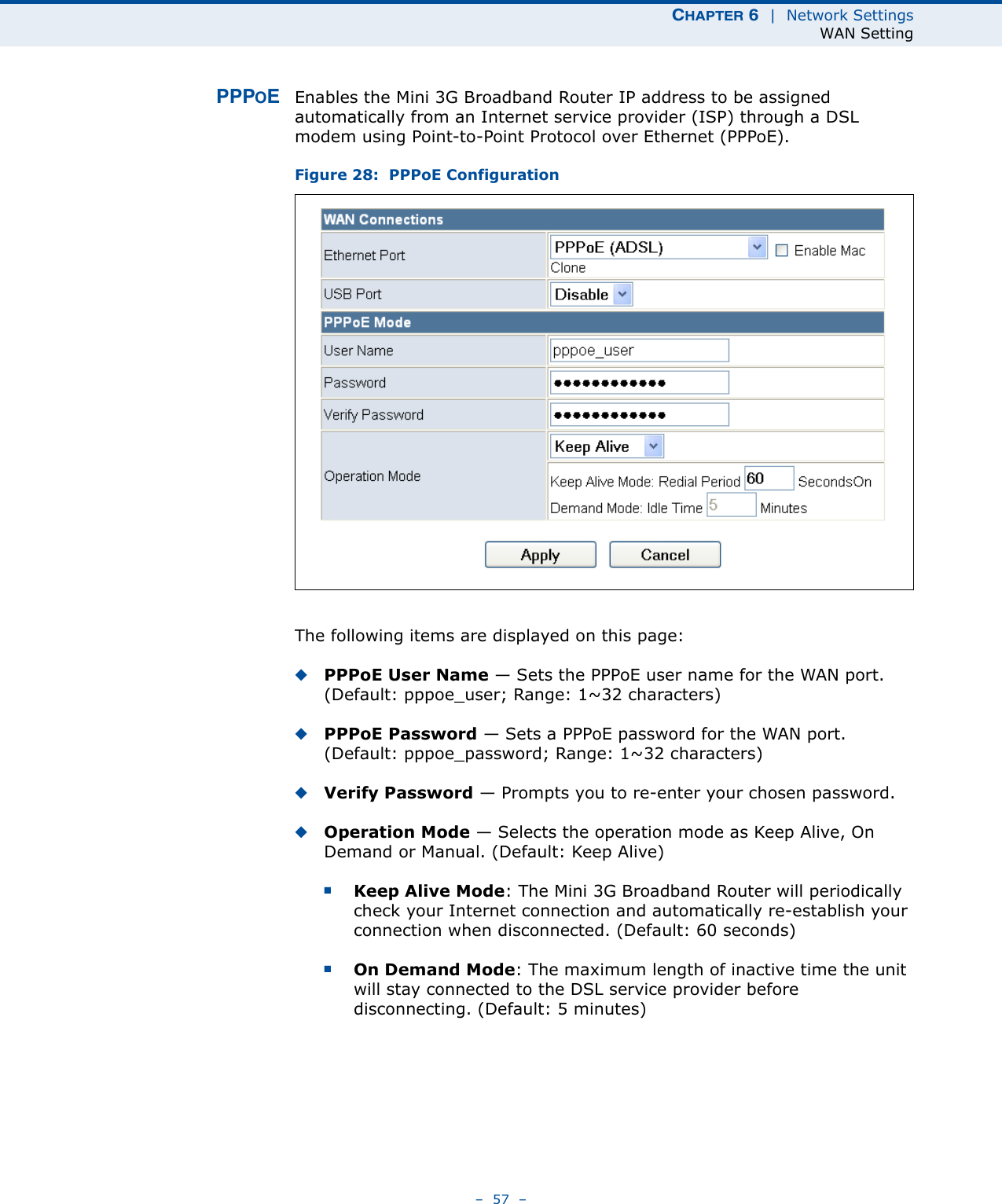 CHAPTER 6  |  Network SettingsWAN Setting–  57  –PPPOEEnables the Mini 3G Broadband Router IP address to be assigned automatically from an Internet service provider (ISP) through a DSL modem using Point-to-Point Protocol over Ethernet (PPPoE).Figure 28:  PPPoE ConfigurationThe following items are displayed on this page:◆PPPoE User Name — Sets the PPPoE user name for the WAN port. (Default: pppoe_user; Range: 1~32 characters)◆PPPoE Password — Sets a PPPoE password for the WAN port. (Default: pppoe_password; Range: 1~32 characters)◆Verify Password — Prompts you to re-enter your chosen password.◆Operation Mode — Selects the operation mode as Keep Alive, On Demand or Manual. (Default: Keep Alive)■Keep Alive Mode: The Mini 3G Broadband Router will periodically check your Internet connection and automatically re-establish your connection when disconnected. (Default: 60 seconds)■On Demand Mode: The maximum length of inactive time the unit will stay connected to the DSL service provider before disconnecting. (Default: 5 minutes)