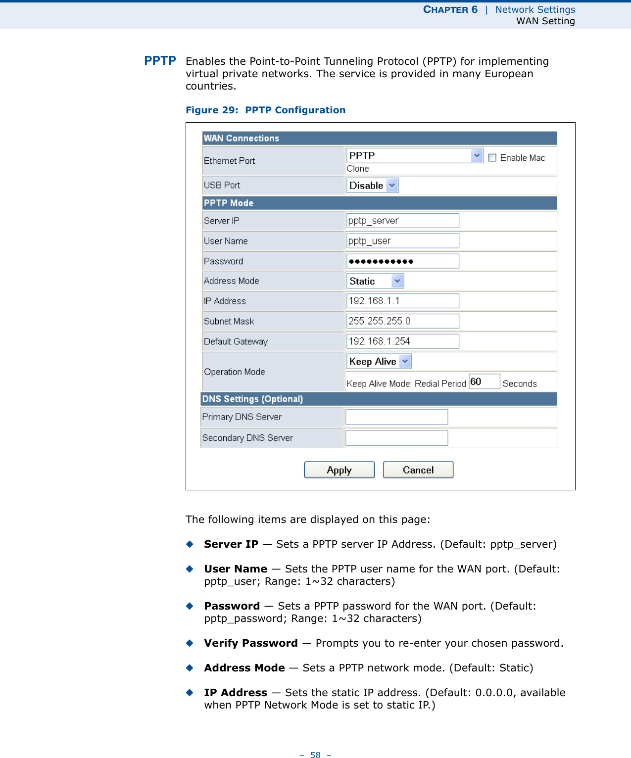 CHAPTER 6  |  Network SettingsWAN Setting–  58  –PPTP Enables the Point-to-Point Tunneling Protocol (PPTP) for implementing virtual private networks. The service is provided in many European countries. Figure 29:  PPTP ConfigurationThe following items are displayed on this page:◆Server IP — Sets a PPTP server IP Address. (Default: pptp_server)◆User Name — Sets the PPTP user name for the WAN port. (Default: pptp_user; Range: 1~32 characters)◆Password — Sets a PPTP password for the WAN port. (Default: pptp_password; Range: 1~32 characters)◆Verify Password — Prompts you to re-enter your chosen password.◆Address Mode — Sets a PPTP network mode. (Default: Static)◆IP Address — Sets the static IP address. (Default: 0.0.0.0, available when PPTP Network Mode is set to static IP.)