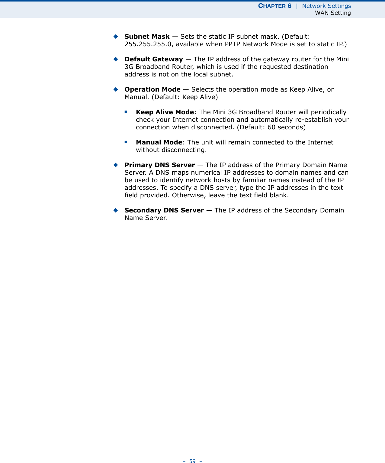 CHAPTER 6  |  Network SettingsWAN Setting–  59  –◆Subnet Mask — Sets the static IP subnet mask. (Default: 255.255.255.0, available when PPTP Network Mode is set to static IP.)◆Default Gateway — The IP address of the gateway router for the Mini 3G Broadband Router, which is used if the requested destination address is not on the local subnet.◆Operation Mode — Selects the operation mode as Keep Alive, or Manual. (Default: Keep Alive)■Keep Alive Mode: The Mini 3G Broadband Router will periodically check your Internet connection and automatically re-establish your connection when disconnected. (Default: 60 seconds)■Manual Mode: The unit will remain connected to the Internet without disconnecting.◆Primary DNS Server — The IP address of the Primary Domain Name Server. A DNS maps numerical IP addresses to domain names and can be used to identify network hosts by familiar names instead of the IP addresses. To specify a DNS server, type the IP addresses in the text field provided. Otherwise, leave the text field blank.◆Secondary DNS Server — The IP address of the Secondary Domain Name Server.