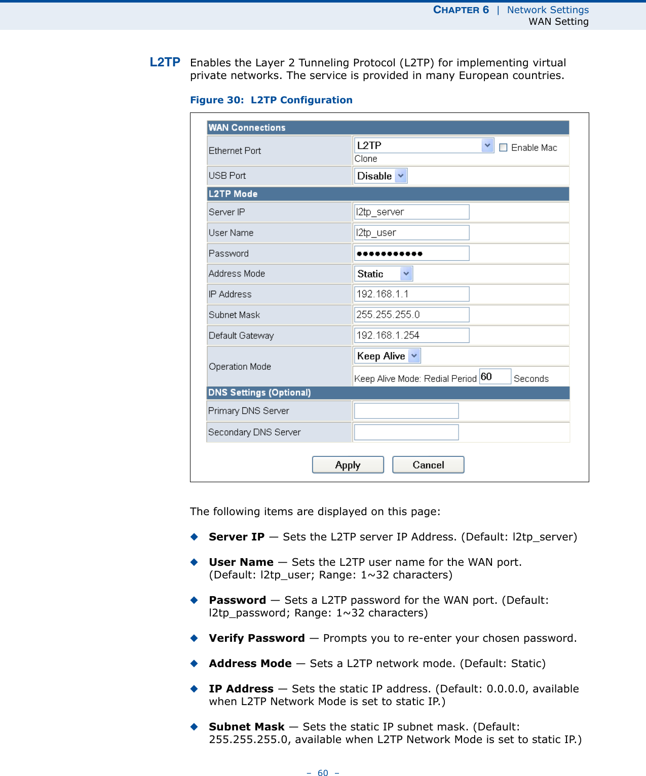 CHAPTER 6  |  Network SettingsWAN Setting–  60  –L2TP Enables the Layer 2 Tunneling Protocol (L2TP) for implementing virtual private networks. The service is provided in many European countries.Figure 30:  L2TP ConfigurationThe following items are displayed on this page:◆Server IP — Sets the L2TP server IP Address. (Default: l2tp_server)◆User Name — Sets the L2TP user name for the WAN port. (Default: l2tp_user; Range: 1~32 characters)◆Password — Sets a L2TP password for the WAN port. (Default: l2tp_password; Range: 1~32 characters)◆Verify Password — Prompts you to re-enter your chosen password.◆Address Mode — Sets a L2TP network mode. (Default: Static)◆IP Address — Sets the static IP address. (Default: 0.0.0.0, available when L2TP Network Mode is set to static IP.)◆Subnet Mask — Sets the static IP subnet mask. (Default: 255.255.255.0, available when L2TP Network Mode is set to static IP.)