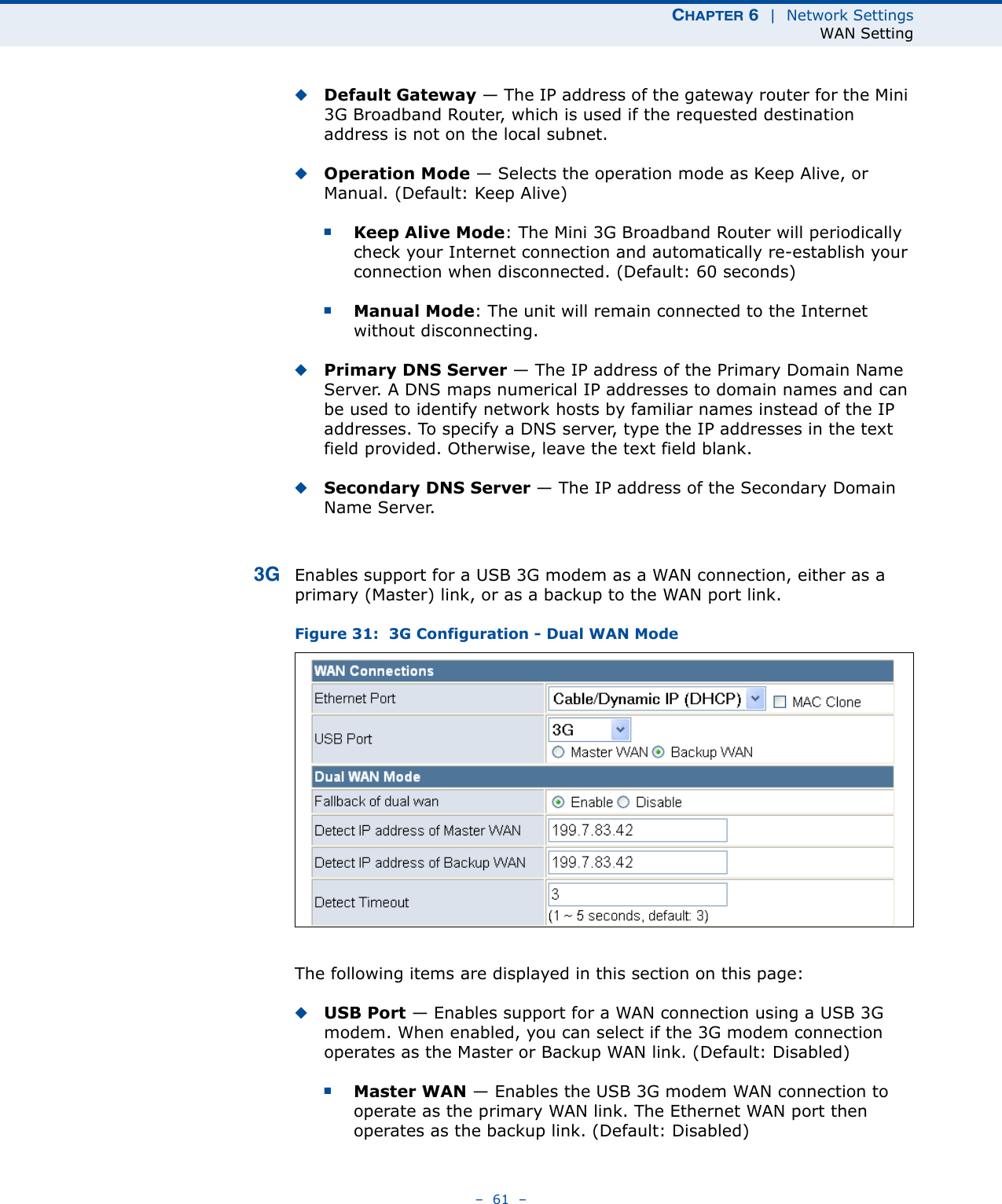 CHAPTER 6  |  Network SettingsWAN Setting–  61  –◆Default Gateway — The IP address of the gateway router for the Mini 3G Broadband Router, which is used if the requested destination address is not on the local subnet.◆Operation Mode — Selects the operation mode as Keep Alive, or Manual. (Default: Keep Alive)■Keep Alive Mode: The Mini 3G Broadband Router will periodically check your Internet connection and automatically re-establish your connection when disconnected. (Default: 60 seconds)■Manual Mode: The unit will remain connected to the Internet without disconnecting.◆Primary DNS Server — The IP address of the Primary Domain Name Server. A DNS maps numerical IP addresses to domain names and can be used to identify network hosts by familiar names instead of the IP addresses. To specify a DNS server, type the IP addresses in the text field provided. Otherwise, leave the text field blank.◆Secondary DNS Server — The IP address of the Secondary Domain Name Server.3G Enables support for a USB 3G modem as a WAN connection, either as a primary (Master) link, or as a backup to the WAN port link.Figure 31:  3G Configuration - Dual WAN ModeThe following items are displayed in this section on this page:◆USB Port — Enables support for a WAN connection using a USB 3G modem. When enabled, you can select if the 3G modem connection operates as the Master or Backup WAN link. (Default: Disabled)■Master WAN — Enables the USB 3G modem WAN connection to operate as the primary WAN link. The Ethernet WAN port then operates as the backup link. (Default: Disabled)