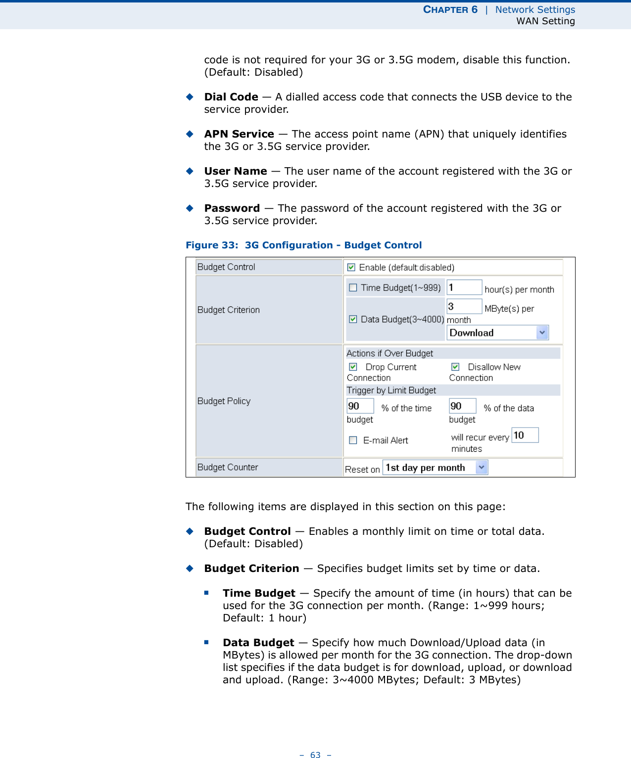 CHAPTER 6  |  Network SettingsWAN Setting–  63  –code is not required for your 3G or 3.5G modem, disable this function. (Default: Disabled) ◆Dial Code — A dialled access code that connects the USB device to the service provider.◆APN Service — The access point name (APN) that uniquely identifies the 3G or 3.5G service provider.◆User Name — The user name of the account registered with the 3G or 3.5G service provider.◆Password — The password of the account registered with the 3G or 3.5G service provider.Figure 33:  3G Configuration - Budget ControlThe following items are displayed in this section on this page:◆Budget Control — Enables a monthly limit on time or total data. (Default: Disabled)◆Budget Criterion — Specifies budget limits set by time or data.■Time Budget — Specify the amount of time (in hours) that can be used for the 3G connection per month. (Range: 1~999 hours; Default: 1 hour)■Data Budget — Specify how much Download/Upload data (in MBytes) is allowed per month for the 3G connection. The drop-down list specifies if the data budget is for download, upload, or download and upload. (Range: 3~4000 MBytes; Default: 3 MBytes)