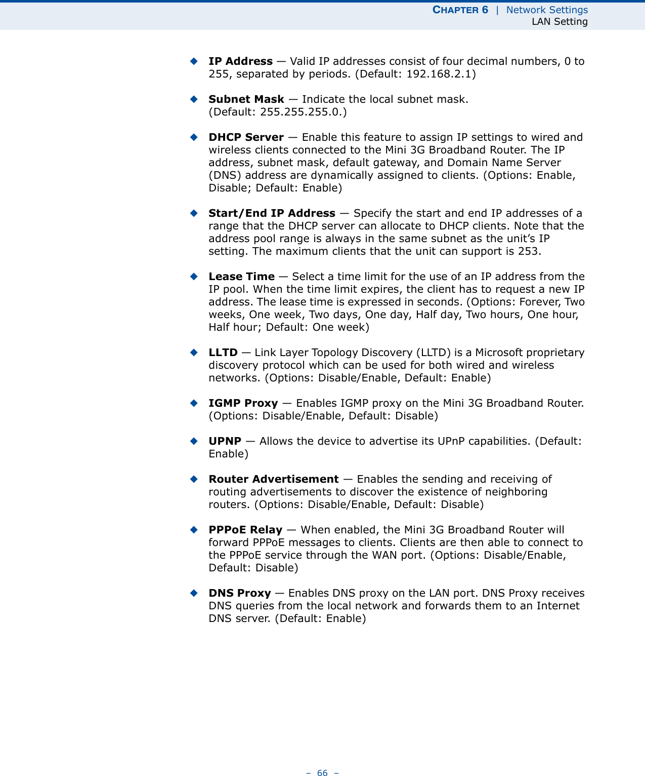 CHAPTER 6  |  Network SettingsLAN Setting–  66  –◆IP Address — Valid IP addresses consist of four decimal numbers, 0 to 255, separated by periods. (Default: 192.168.2.1)◆Subnet Mask — Indicate the local subnet mask. (Default: 255.255.255.0.)◆DHCP Server — Enable this feature to assign IP settings to wired and wireless clients connected to the Mini 3G Broadband Router. The IP address, subnet mask, default gateway, and Domain Name Server (DNS) address are dynamically assigned to clients. (Options: Enable, Disable; Default: Enable)◆Start/End IP Address — Specify the start and end IP addresses of a range that the DHCP server can allocate to DHCP clients. Note that the address pool range is always in the same subnet as the unit’s IP setting. The maximum clients that the unit can support is 253.◆Lease Time — Select a time limit for the use of an IP address from the IP pool. When the time limit expires, the client has to request a new IP address. The lease time is expressed in seconds. (Options: Forever, Two weeks, One week, Two days, One day, Half day, Two hours, One hour, Half hour; Default: One week)◆LLTD — Link Layer Topology Discovery (LLTD) is a Microsoft proprietary discovery protocol which can be used for both wired and wireless networks. (Options: Disable/Enable, Default: Enable)◆IGMP Proxy — Enables IGMP proxy on the Mini 3G Broadband Router. (Options: Disable/Enable, Default: Disable)◆UPNP — Allows the device to advertise its UPnP capabilities. (Default: Enable)◆Router Advertisement — Enables the sending and receiving of routing advertisements to discover the existence of neighboring routers. (Options: Disable/Enable, Default: Disable)◆PPPoE Relay — When enabled, the Mini 3G Broadband Router will forward PPPoE messages to clients. Clients are then able to connect to the PPPoE service through the WAN port. (Options: Disable/Enable, Default: Disable)◆DNS Proxy — Enables DNS proxy on the LAN port. DNS Proxy receives DNS queries from the local network and forwards them to an Internet DNS server. (Default: Enable)