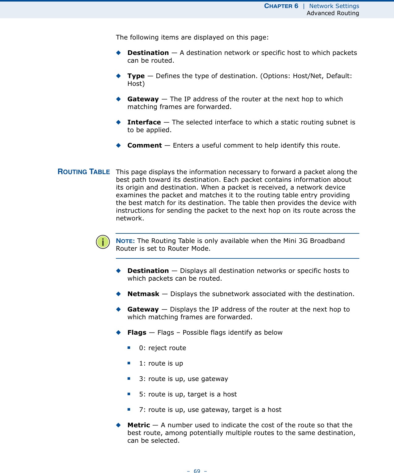 CHAPTER 6  |  Network SettingsAdvanced Routing–  69  –The following items are displayed on this page:◆Destination — A destination network or specific host to which packets can be routed.◆Type — Defines the type of destination. (Options: Host/Net, Default: Host)◆Gateway — The IP address of the router at the next hop to which matching frames are forwarded.◆Interface — The selected interface to which a static routing subnet is to be applied.◆Comment — Enters a useful comment to help identify this route.ROUTING TABLE This page displays the information necessary to forward a packet along the best path toward its destination. Each packet contains information about its origin and destination. When a packet is received, a network device examines the packet and matches it to the routing table entry providing the best match for its destination. The table then provides the device with instructions for sending the packet to the next hop on its route across the network.NOTE: The Routing Table is only available when the Mini 3G Broadband Router is set to Router Mode.◆Destination — Displays all destination networks or specific hosts to which packets can be routed.◆Netmask — Displays the subnetwork associated with the destination.◆Gateway — Displays the IP address of the router at the next hop to which matching frames are forwarded.◆Flags — Flags – Possible flags identify as below■0: reject route■1: route is up■3: route is up, use gateway■5: route is up, target is a host■7: route is up, use gateway, target is a host◆Metric — A number used to indicate the cost of the route so that the best route, among potentially multiple routes to the same destination, can be selected.