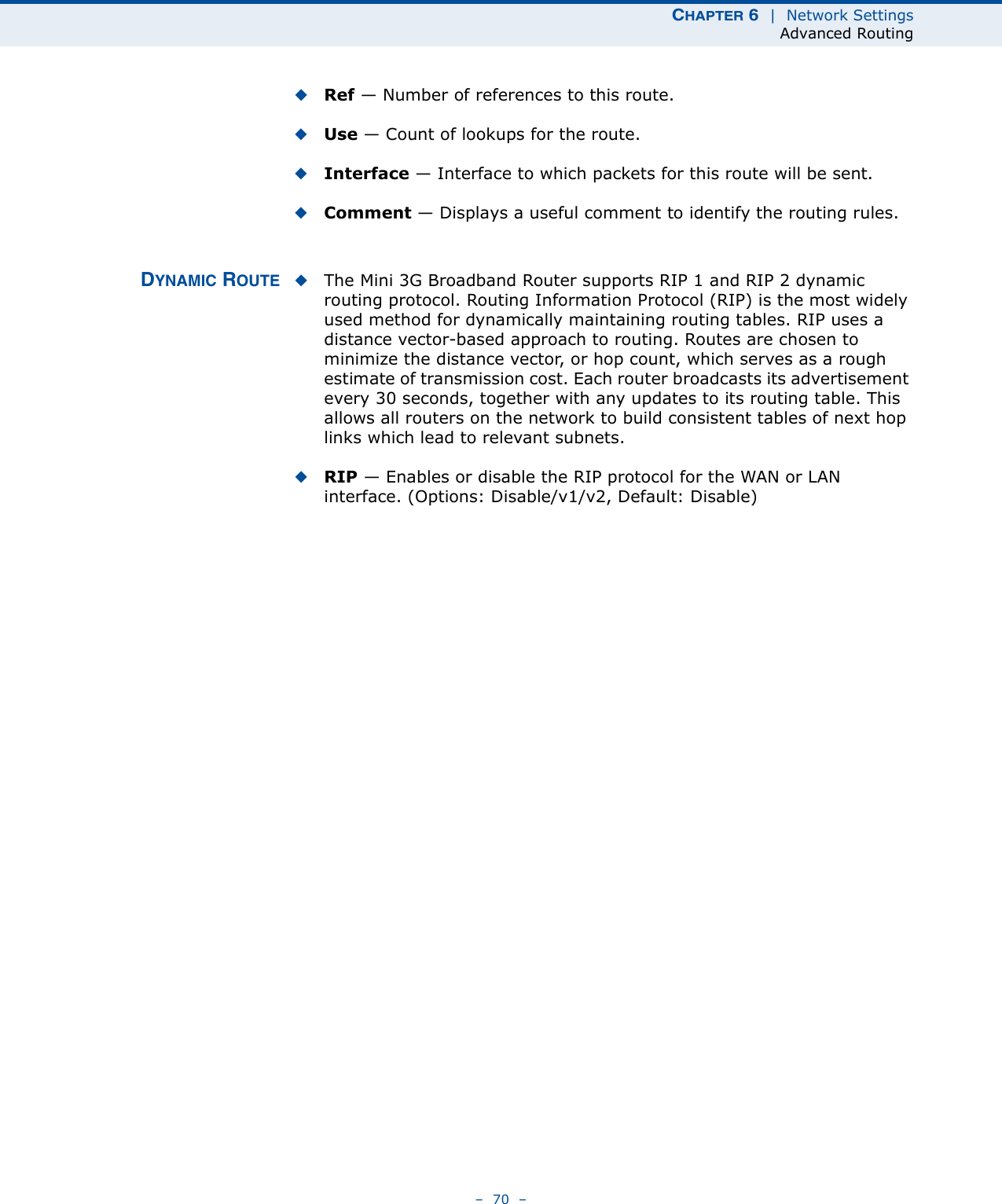 CHAPTER 6  |  Network SettingsAdvanced Routing–  70  –◆Ref — Number of references to this route.◆Use — Count of lookups for the route.◆Interface — Interface to which packets for this route will be sent.◆Comment — Displays a useful comment to identify the routing rules.DYNAMIC ROUTE ◆The Mini 3G Broadband Router supports RIP 1 and RIP 2 dynamic routing protocol. Routing Information Protocol (RIP) is the most widely used method for dynamically maintaining routing tables. RIP uses a distance vector-based approach to routing. Routes are chosen to minimize the distance vector, or hop count, which serves as a rough estimate of transmission cost. Each router broadcasts its advertisement every 30 seconds, together with any updates to its routing table. This allows all routers on the network to build consistent tables of next hop links which lead to relevant subnets.◆RIP — Enables or disable the RIP protocol for the WAN or LAN interface. (Options: Disable/v1/v2, Default: Disable)