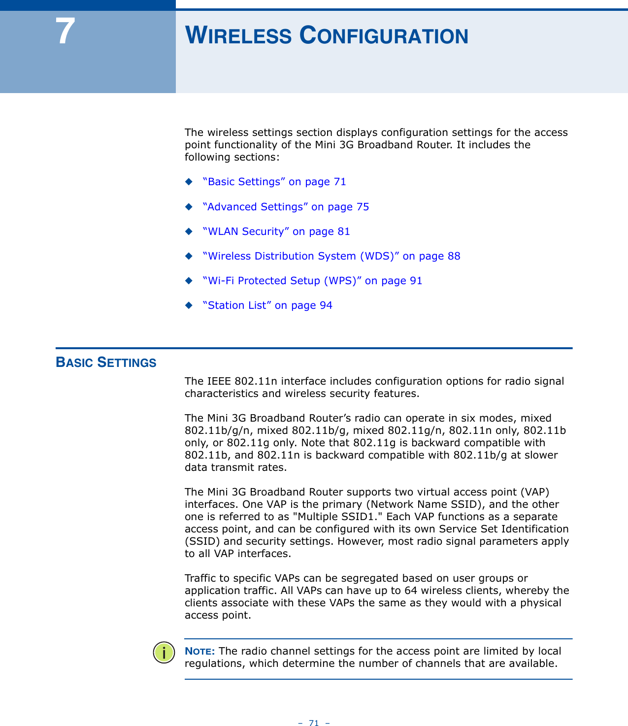 –  71  –7WIRELESS CONFIGURATIONThe wireless settings section displays configuration settings for the access point functionality of the Mini 3G Broadband Router. It includes the following sections:◆“Basic Settings” on page 71◆“Advanced Settings” on page 75◆“WLAN Security” on page 81◆“Wireless Distribution System (WDS)” on page 88◆“Wi-Fi Protected Setup (WPS)” on page 91◆“Station List” on page 94BASIC SETTINGSThe IEEE 802.11n interface includes configuration options for radio signal characteristics and wireless security features. The Mini 3G Broadband Router’s radio can operate in six modes, mixed 802.11b/g/n, mixed 802.11b/g, mixed 802.11g/n, 802.11n only, 802.11b only, or 802.11g only. Note that 802.11g is backward compatible with 802.11b, and 802.11n is backward compatible with 802.11b/g at slower data transmit rates.The Mini 3G Broadband Router supports two virtual access point (VAP) interfaces. One VAP is the primary (Network Name SSID), and the other one is referred to as &quot;Multiple SSID1.&quot; Each VAP functions as a separate access point, and can be configured with its own Service Set Identification (SSID) and security settings. However, most radio signal parameters apply to all VAP interfaces.Traffic to specific VAPs can be segregated based on user groups or application traffic. All VAPs can have up to 64 wireless clients, whereby the clients associate with these VAPs the same as they would with a physical access point.NOTE: The radio channel settings for the access point are limited by local regulations, which determine the number of channels that are available.