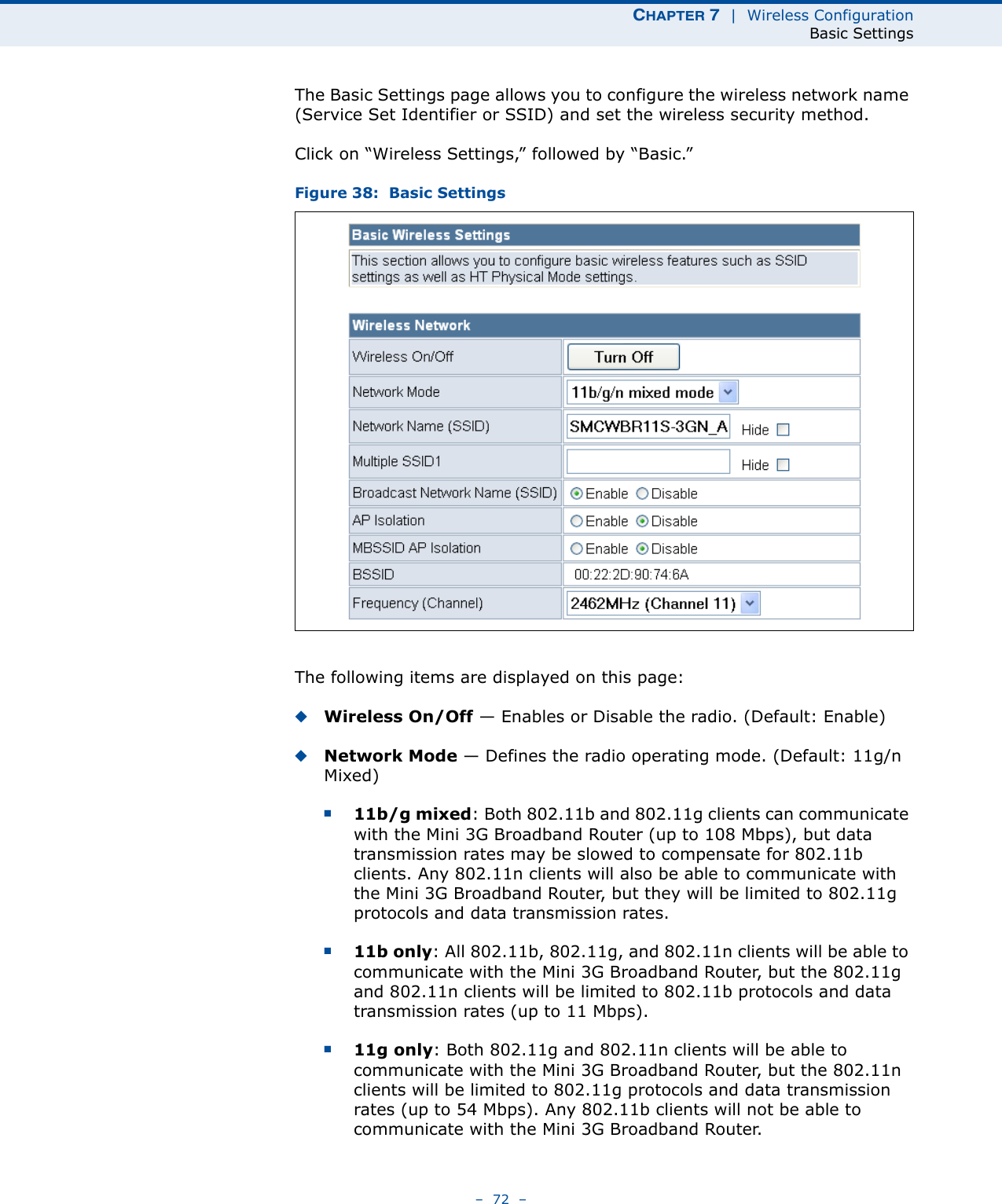 CHAPTER 7  |  Wireless ConfigurationBasic Settings–  72  –The Basic Settings page allows you to configure the wireless network name (Service Set Identifier or SSID) and set the wireless security method.Click on “Wireless Settings,” followed by “Basic.”Figure 38:  Basic SettingsThe following items are displayed on this page:◆Wireless On/Off — Enables or Disable the radio. (Default: Enable)◆Network Mode — Defines the radio operating mode. (Default: 11g/n Mixed)■11b/g mixed: Both 802.11b and 802.11g clients can communicate with the Mini 3G Broadband Router (up to 108 Mbps), but data transmission rates may be slowed to compensate for 802.11b clients. Any 802.11n clients will also be able to communicate with the Mini 3G Broadband Router, but they will be limited to 802.11g protocols and data transmission rates.■11b only: All 802.11b, 802.11g, and 802.11n clients will be able to communicate with the Mini 3G Broadband Router, but the 802.11g and 802.11n clients will be limited to 802.11b protocols and data transmission rates (up to 11 Mbps).■11g only: Both 802.11g and 802.11n clients will be able to communicate with the Mini 3G Broadband Router, but the 802.11n clients will be limited to 802.11g protocols and data transmission rates (up to 54 Mbps). Any 802.11b clients will not be able to communicate with the Mini 3G Broadband Router.