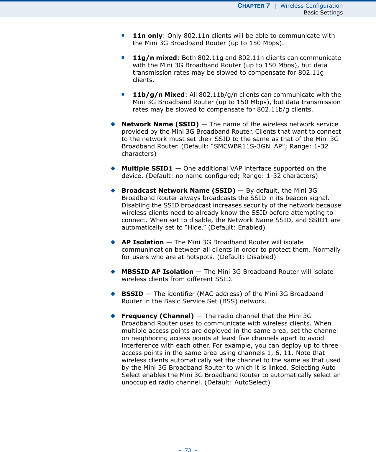 CHAPTER 7  |  Wireless ConfigurationBasic Settings–  73  –■11n only: Only 802.11n clients will be able to communicate with the Mini 3G Broadband Router (up to 150 Mbps).■11g/n mixed: Both 802.11g and 802.11n clients can communicate with the Mini 3G Broadband Router (up to 150 Mbps), but data transmission rates may be slowed to compensate for 802.11g clients.■11b/g/n Mixed: All 802.11b/g/n clients can communicate with the Mini 3G Broadband Router (up to 150 Mbps), but data transmission rates may be slowed to compensate for 802.11b/g clients.◆Network Name (SSID) — The name of the wireless network service provided by the Mini 3G Broadband Router. Clients that want to connect to the network must set their SSID to the same as that of the Mini 3G Broadband Router. (Default: “SMCWBR11S-3GN_AP”; Range: 1-32 characters)◆Multiple SSID1 — One additional VAP interface supported on the device. (Default: no name configured; Range: 1-32 characters)◆Broadcast Network Name (SSID) — By default, the Mini 3G Broadband Router always broadcasts the SSID in its beacon signal. Disabling the SSID broadcast increases security of the network because wireless clients need to already know the SSID before attempting to connect. When set to disable, the Network Name SSID, and SSID1 are automatically set to “Hide.” (Default: Enabled)◆AP Isolation — The Mini 3G Broadband Router will isolate communincation between all clients in order to protect them. Normally for users who are at hotspots. (Default: Disabled)◆MBSSID AP Isolation — The Mini 3G Broadband Router will isolate wireless clients from different SSID.◆BSSID — The identifier (MAC address) of the Mini 3G Broadband Router in the Basic Service Set (BSS) network.◆Frequency (Channel) — The radio channel that the Mini 3G Broadband Router uses to communicate with wireless clients. When multiple access points are deployed in the same area, set the channel on neighboring access points at least five channels apart to avoid interference with each other. For example, you can deploy up to three access points in the same area using channels 1, 6, 11. Note that wireless clients automatically set the channel to the same as that used by the Mini 3G Broadband Router to which it is linked. Selecting Auto Select enables the Mini 3G Broadband Router to automatically select an unoccupied radio channel. (Default: AutoSelect)