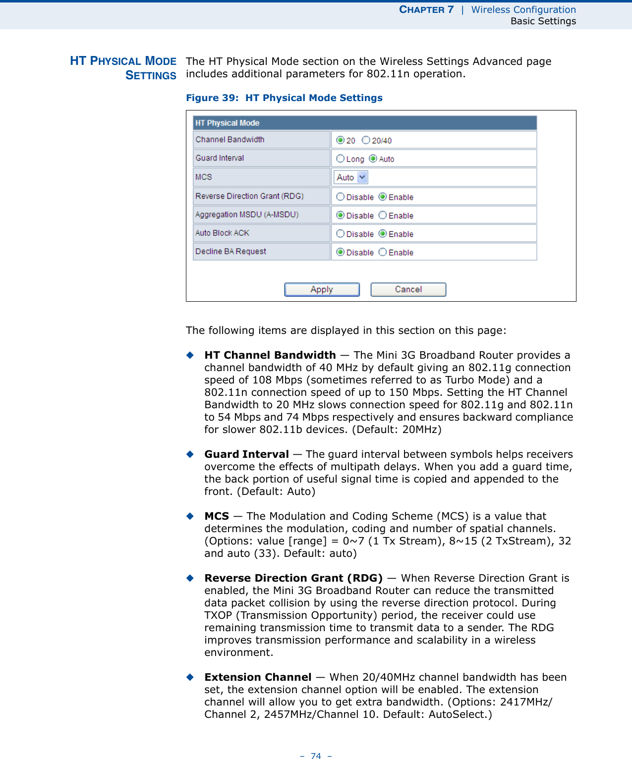 CHAPTER 7  |  Wireless ConfigurationBasic Settings–  74  –HT PHYSICAL MODESETTINGSThe HT Physical Mode section on the Wireless Settings Advanced page includes additional parameters for 802.11n operation.Figure 39:  HT Physical Mode SettingsThe following items are displayed in this section on this page:◆HT Channel Bandwidth — The Mini 3G Broadband Router provides a channel bandwidth of 40 MHz by default giving an 802.11g connection speed of 108 Mbps (sometimes referred to as Turbo Mode) and a 802.11n connection speed of up to 150 Mbps. Setting the HT Channel Bandwidth to 20 MHz slows connection speed for 802.11g and 802.11n to 54 Mbps and 74 Mbps respectively and ensures backward compliance for slower 802.11b devices. (Default: 20MHz)◆Guard Interval — The guard interval between symbols helps receivers overcome the effects of multipath delays. When you add a guard time, the back portion of useful signal time is copied and appended to the front. (Default: Auto)◆MCS — The Modulation and Coding Scheme (MCS) is a value that determines the modulation, coding and number of spatial channels. (Options: value [range] = 0~7 (1 Tx Stream), 8~15 (2 TxStream), 32 and auto (33). Default: auto)◆Reverse Direction Grant (RDG) — When Reverse Direction Grant is enabled, the Mini 3G Broadband Router can reduce the transmitted data packet collision by using the reverse direction protocol. During TXOP (Transmission Opportunity) period, the receiver could use remaining transmission time to transmit data to a sender. The RDG improves transmission performance and scalability in a wireless environment. ◆Extension Channel — When 20/40MHz channel bandwidth has been set, the extension channel option will be enabled. The extension channel will allow you to get extra bandwidth. (Options: 2417MHz/Channel 2, 2457MHz/Channel 10. Default: AutoSelect.)