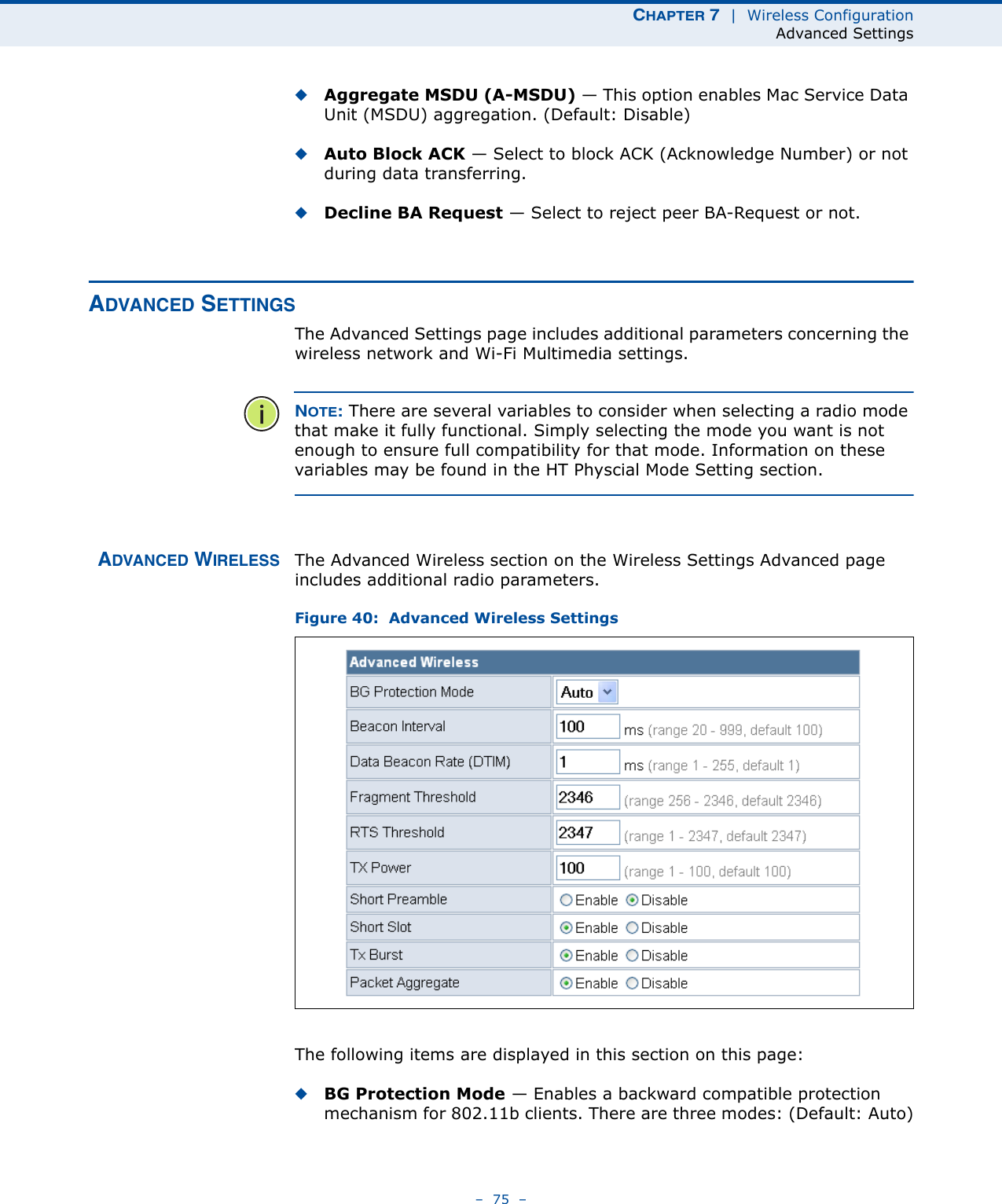 CHAPTER 7  |  Wireless ConfigurationAdvanced Settings–  75  –◆Aggregate MSDU (A-MSDU) — This option enables Mac Service Data Unit (MSDU) aggregation. (Default: Disable)◆Auto Block ACK — Select to block ACK (Acknowledge Number) or not during data transferring.◆Decline BA Request — Select to reject peer BA-Request or not.ADVANCED SETTINGSThe Advanced Settings page includes additional parameters concerning the wireless network and Wi-Fi Multimedia settings.NOTE: There are several variables to consider when selecting a radio mode that make it fully functional. Simply selecting the mode you want is not enough to ensure full compatibility for that mode. Information on these variables may be found in the HT Physcial Mode Setting section.ADVANCED WIRELESS The Advanced Wireless section on the Wireless Settings Advanced page includes additional radio parameters.Figure 40:  Advanced Wireless SettingsThe following items are displayed in this section on this page:◆BG Protection Mode — Enables a backward compatible protection mechanism for 802.11b clients. There are three modes: (Default: Auto)