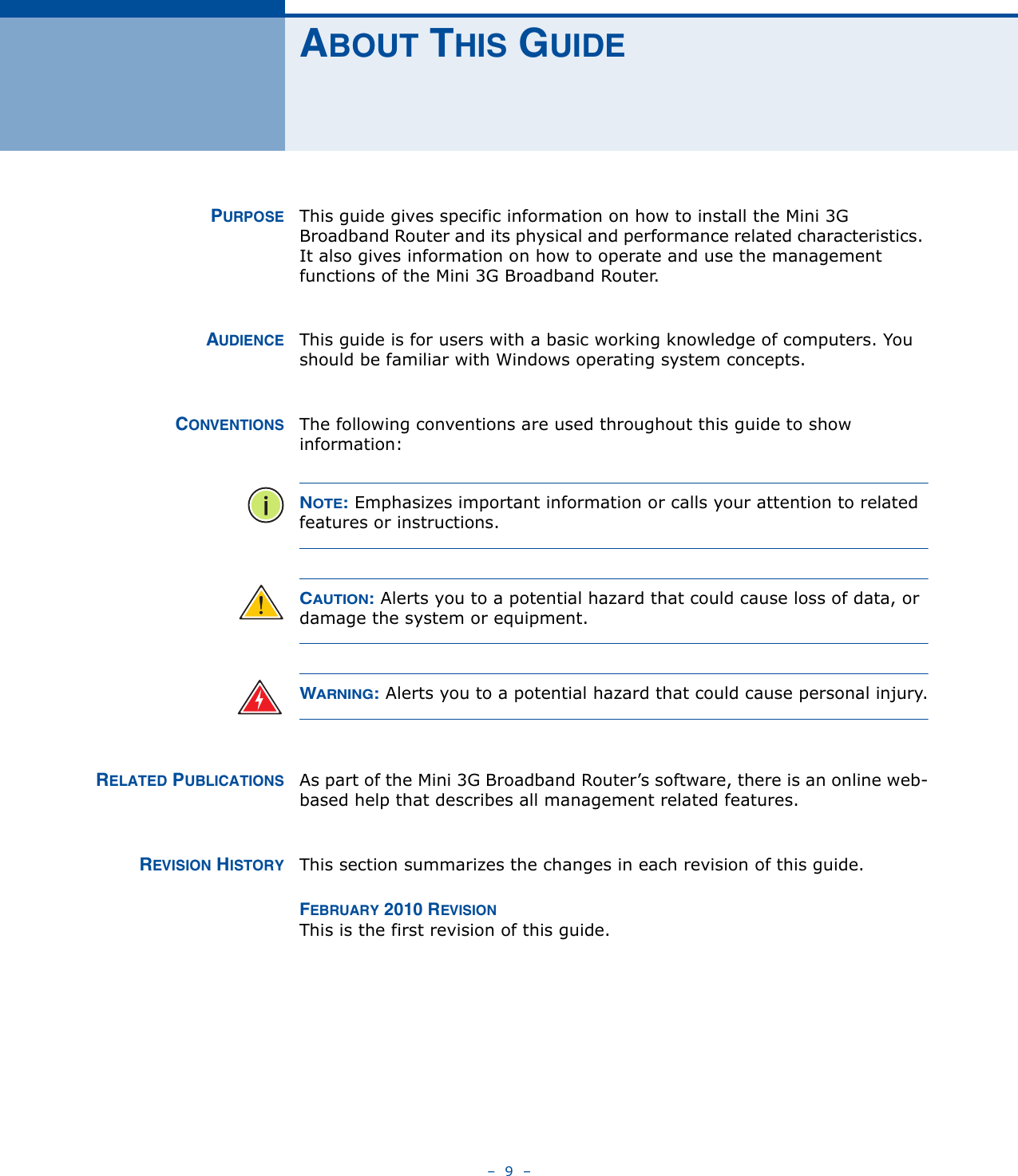 –  9  –ABOUT THIS GUIDEPURPOSE This guide gives specific information on how to install the Mini 3G Broadband Router and its physical and performance related characteristics. It also gives information on how to operate and use the management functions of the Mini 3G Broadband Router.AUDIENCE This guide is for users with a basic working knowledge of computers. You should be familiar with Windows operating system concepts.CONVENTIONS The following conventions are used throughout this guide to show information:NOTE: Emphasizes important information or calls your attention to related features or instructions.CAUTION: Alerts you to a potential hazard that could cause loss of data, or damage the system or equipment.WARNING: Alerts you to a potential hazard that could cause personal injury.RELATED PUBLICATIONS As part of the Mini 3G Broadband Router’s software, there is an online web-based help that describes all management related features.REVISION HISTORY This section summarizes the changes in each revision of this guide.FEBRUARY 2010 REVISIONThis is the first revision of this guide. 