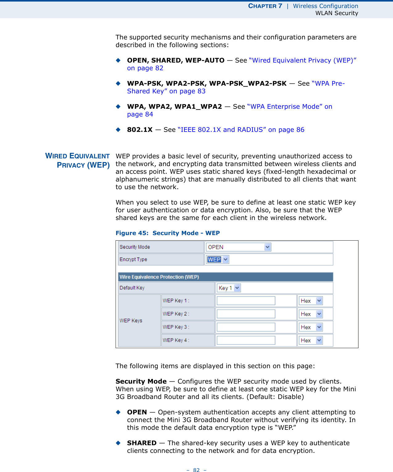 CHAPTER 7  |  Wireless ConfigurationWLAN Security–  82  –The supported security mechanisms and their configuration parameters are described in the following sections:◆OPEN, SHARED, WEP-AUTO — See “Wired Equivalent Privacy (WEP)” on page 82◆WPA-PSK, WPA2-PSK, WPA-PSK_WPA2-PSK — See “WPA Pre-Shared Key” on page 83◆WPA, WPA2, WPA1_WPA2 — See “WPA Enterprise Mode” on page 84◆802.1X — See “IEEE 802.1X and RADIUS” on page 86WIRED EQUIVALENTPRIVACY (WEP)WEP provides a basic level of security, preventing unauthorized access to the network, and encrypting data transmitted between wireless clients and an access point. WEP uses static shared keys (fixed-length hexadecimal or alphanumeric strings) that are manually distributed to all clients that want to use the network.When you select to use WEP, be sure to define at least one static WEP key for user authentication or data encryption. Also, be sure that the WEP shared keys are the same for each client in the wireless network.Figure 45:  Security Mode - WEPThe following items are displayed in this section on this page:Security Mode — Configures the WEP security mode used by clients. When using WEP, be sure to define at least one static WEP key for the Mini 3G Broadband Router and all its clients. (Default: Disable)◆OPEN — Open-system authentication accepts any client attempting to connect the Mini 3G Broadband Router without verifying its identity. In this mode the default data encryption type is “WEP.” ◆SHARED — The shared-key security uses a WEP key to authenticate clients connecting to the network and for data encryption. 