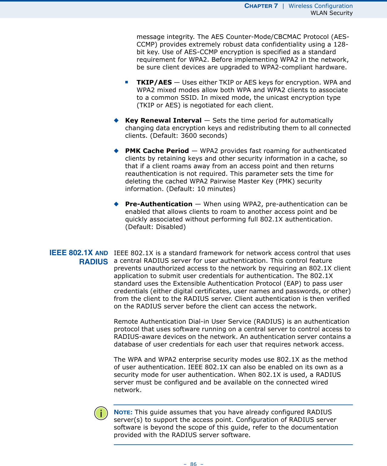 CHAPTER 7  |  Wireless ConfigurationWLAN Security–  86  –message integrity. The AES Counter-Mode/CBCMAC Protocol (AES-CCMP) provides extremely robust data confidentiality using a 128-bit key. Use of AES-CCMP encryption is specified as a standard requirement for WPA2. Before implementing WPA2 in the network, be sure client devices are upgraded to WPA2-compliant hardware.■TKIP/AES — Uses either TKIP or AES keys for encryption. WPA and WPA2 mixed modes allow both WPA and WPA2 clients to associate to a common SSID. In mixed mode, the unicast encryption type (TKIP or AES) is negotiated for each client.◆Key Renewal Interval — Sets the time period for automatically changing data encryption keys and redistributing them to all connected clients. (Default: 3600 seconds)◆PMK Cache Period — WPA2 provides fast roaming for authenticated clients by retaining keys and other security information in a cache, so that if a client roams away from an access point and then returns reauthentication is not required. This parameter sets the time for deleting the cached WPA2 Pairwise Master Key (PMK) security information. (Default: 10 minutes)◆Pre-Authentication — When using WPA2, pre-authentication can be enabled that allows clients to roam to another access point and be quickly associated without performing full 802.1X authentication. (Default: Disabled)IEEE 802.1X ANDRADIUSIEEE 802.1X is a standard framework for network access control that uses a central RADIUS server for user authentication. This control feature prevents unauthorized access to the network by requiring an 802.1X client application to submit user credentials for authentication. The 802.1X standard uses the Extensible Authentication Protocol (EAP) to pass user credentials (either digital certificates, user names and passwords, or other) from the client to the RADIUS server. Client authentication is then verified on the RADIUS server before the client can access the network.Remote Authentication Dial-in User Service (RADIUS) is an authentication protocol that uses software running on a central server to control access to RADIUS-aware devices on the network. An authentication server contains a database of user credentials for each user that requires network access.The WPA and WPA2 enterprise security modes use 802.1X as the method of user authentication. IEEE 802.1X can also be enabled on its own as a security mode for user authentication. When 802.1X is used, a RADIUS server must be configured and be available on the connected wired network.NOTE: This guide assumes that you have already configured RADIUS server(s) to support the access point. Configuration of RADIUS server software is beyond the scope of this guide, refer to the documentation provided with the RADIUS server software.