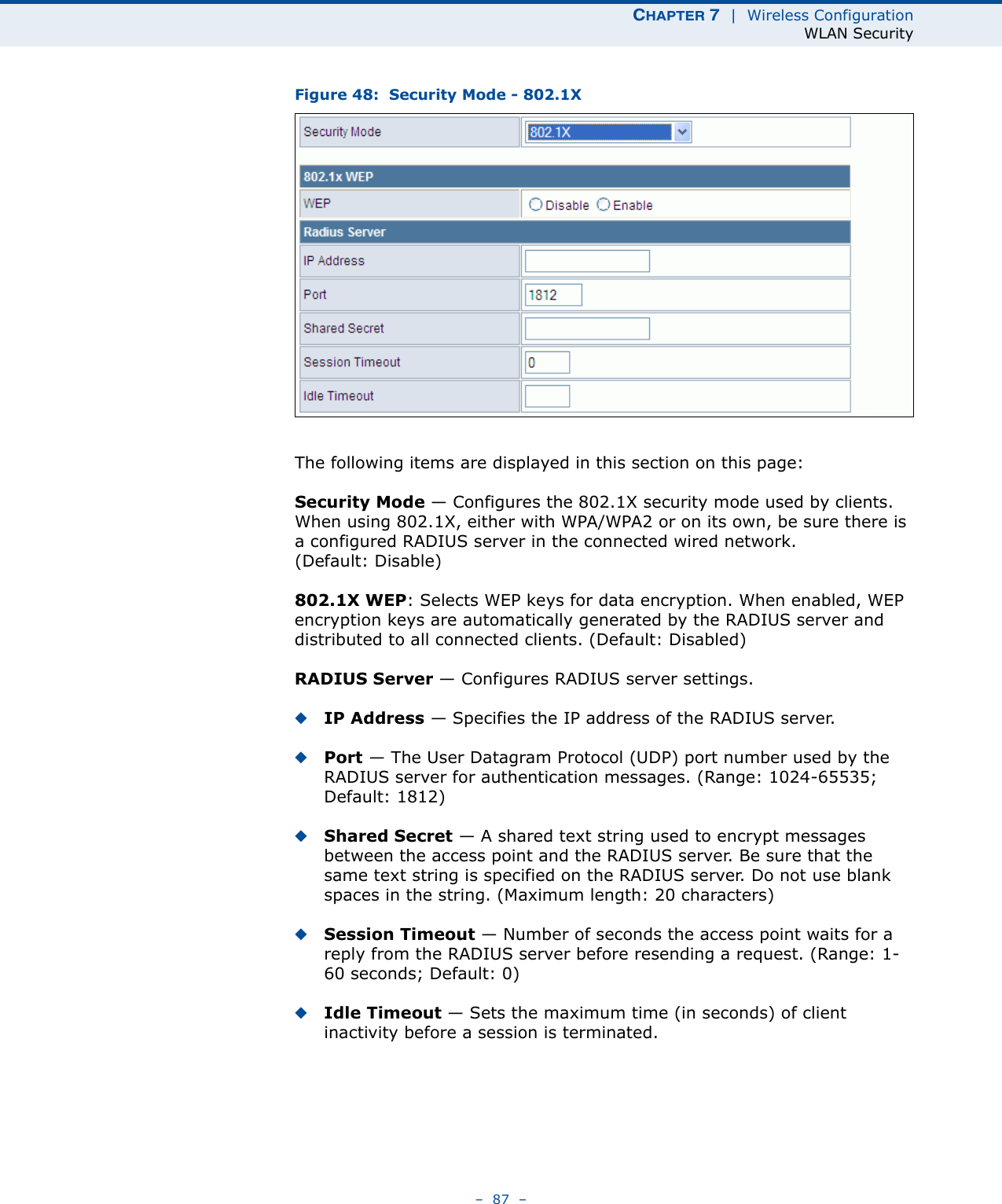 CHAPTER 7  |  Wireless ConfigurationWLAN Security–  87  –Figure 48:  Security Mode - 802.1XThe following items are displayed in this section on this page:Security Mode — Configures the 802.1X security mode used by clients. When using 802.1X, either with WPA/WPA2 or on its own, be sure there is a configured RADIUS server in the connected wired network. (Default: Disable)802.1X WEP: Selects WEP keys for data encryption. When enabled, WEP encryption keys are automatically generated by the RADIUS server and distributed to all connected clients. (Default: Disabled)RADIUS Server — Configures RADIUS server settings.◆IP Address — Specifies the IP address of the RADIUS server.◆Port — The User Datagram Protocol (UDP) port number used by the RADIUS server for authentication messages. (Range: 1024-65535;  Default: 1812)◆Shared Secret — A shared text string used to encrypt messages between the access point and the RADIUS server. Be sure that the same text string is specified on the RADIUS server. Do not use blank spaces in the string. (Maximum length: 20 characters)◆Session Timeout — Number of seconds the access point waits for a reply from the RADIUS server before resending a request. (Range: 1-60 seconds; Default: 0)◆Idle Timeout — Sets the maximum time (in seconds) of client inactivity before a session is terminated. 